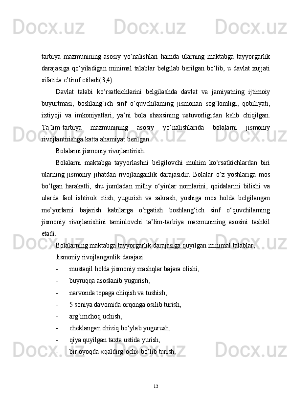 tarbiya   mazmunining   asosiy   yo‘nalishlari   hamda   ularning   maktabga   tayyorgarlik
darajasiga   qo‘yiladigan   minimal   talablar   belgilab   berilgan   bo‘lib,   u   davlat   xujjati
sifatida e’tirof etiladi(3,4).
Davlat   talabi   ko‘rsatkichlarini   belgilashda   davlat   va   jamiyatning   ijtimoiy
buyurtmasi,   boshlang‘ich   sinf   o‘quvchilarning   jismonan   sog‘lomligi,   qobiliyati,
ixtiyoji   va   imkoniyatlari,   ya’ni   bola   shaxsining   ustuvorligidan   kelib   chiqilgan.
Ta’lim-tarbiya   mazmunining   asosiy   yo‘nalishlarida   bolalarni   jismoniy
rivojlantirishga katta ahamiyat berilgan.
Bolalarni jismoniy rivojlantirish.
Bolalarni   maktabga   tayyorlashni   belgilovchi   muhim   ko‘rsatkichlardan   biri
ularning   jismoniy   jihatdan   rivojlanganlik   darajasidir.   Bolalar   o‘z   yoshlariga   mos
bo‘lgan   harakatli,   shu   jumladan   milliy   o‘yinlar   nomlarini,   qoidalarini   bilishi   va
ularda   faol   ishtirok   etish,   yugurish   va   sakrash,   yoshiga   mos   holda   belgilangan
me’yorlarni   bajarish   kabilarga   o‘rgatish   boshlang‘ich   sinf   o‘quvchilarning
jismoniy   rivojlanishini   taminlovchi   ta’lim-tarbiya   mazmunining   asosini   tashkil
etadi.
B o lalarning maktabga tayyorgarlik darajasiga quyilgan minimal talablar,
Jismoniy rivojlanganlik darajasi:
- mustaqil holda jismoniy mashqlar bajara olishi,
- buyruqqa asoslanib yugurish ,
- narvonda tepaga chiqish va tushish,
- 5 soniya davomida orqonga osilib turish,
- arg‘imchoq uchish ,
- cheklangan chiziq bo‘ylab yugurush,
- qiya quyilgan taxta ustida yurish,
- bir oyoqda «qaldirg‘och» bo‘lib turish,
12 