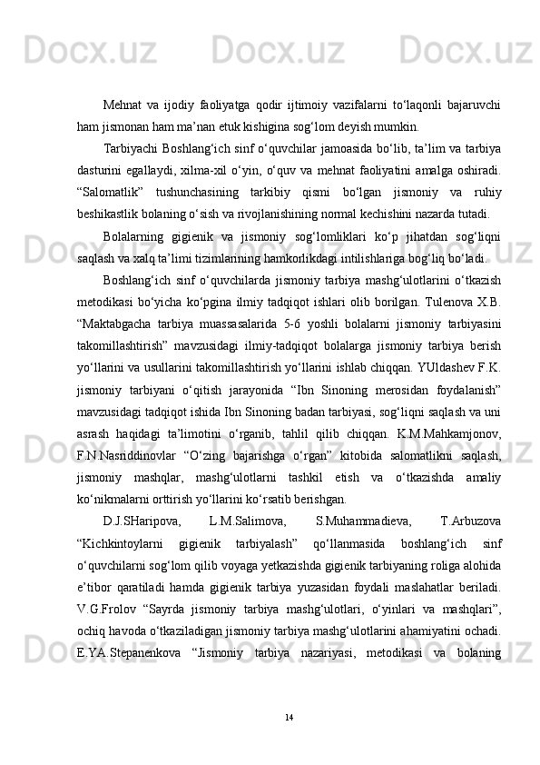 Mehnat   va   ijodiy   faoliyatga   qodir   ijtimoiy   vazifalarni   to‘laqonli   bajaruvchi
ham jismonan ham ma’nan etuk kishigina sog‘lom deyish mumkin.
Tarbiyachi  Boshlang‘ich  sinf  o‘quvchilar  jamoasida  bo‘lib, ta’lim  va tarbiya
dasturini   egallaydi,   xilma-xil   o‘yin,   o‘quv   va   mehnat   faoliyatini   amalga   oshiradi.
“Salomatlik”   tushunchasining   tarkibiy   qismi   bo‘lgan   jismoniy   va   ruhiy
beshikastlik bolaning o‘sish va rivojlanishining normal kechishini nazarda tutadi. 
Bolalarning   gigienik   va   jismoniy   sog‘lomliklari   ko‘p   jihatdan   sog‘liqni
saqlash va xalq ta’limi tizimlarining hamkorlikdagi intilishlariga bog‘liq bo‘ladi.
Boshlang‘ich   sinf   o‘quvchilarda   jismoniy   tarbiya   mashg‘ulotlarini   o‘tkazish
metodikasi   bo‘yicha   ko‘pgina   ilmiy   tadqiqot   ishlari   olib   borilgan.   Tulenova   X.B.
“Maktabgacha   tarbiya   muassasalarida   5-6   yoshli   bolalarni   jismoniy   tarbiyasini
takomillashtirish”   mavzusidagi   ilmiy-tadqiqot   bolalarga   jismoniy   tarbiya   berish
yo‘llarini va usullarini takomillashtirish yo‘llarini ishlab chiqqan. YUldashev F.K.
jismoniy   tarbiyani   o‘qitish   jarayonida   “Ibn   Sinoning   merosidan   foydalanish”
mavzusidagi tadqiqot ishida Ibn Sinoning badan tarbiyasi, sog‘liqni saqlash va uni
asrash   haqidagi   ta’limotini   o‘rganib,   tahlil   qilib   chiqqan.   K.M.Mahkamjonov,
F.N.Nasriddinovlar   “O‘zing   bajarishga   o‘rgan”   kitobida   salomatlikni   saqlash,
jismoniy   mashqlar,   mashg‘ulotlarni   tashkil   etish   va   o‘tkazishda   amaliy
ko‘nikmalarni orttirish yo‘llarini ko‘rsatib berishgan.
D.J.SHaripova,   L.M.Salimova,   S.Muhammadieva,   T.Arbuzova
“Kichkintoylarni   gigienik   tarbiyalash”   qo‘llanmasida   boshlang‘ich   sinf
o‘quvchilarni sog‘lom qilib voyaga yetkazishda gigienik tarbiyaning roliga alohida
e’tibor   qaratiladi   hamda   gigienik   tarbiya   yuzasidan   foydali   maslahatlar   beriladi.
V.G.Frolov   “Sayrda   jismoniy   tarbiya   mashg‘ulotlari,   o‘yinlari   va   mashqlari”,
ochiq havoda o‘tkaziladigan jismoniy tarbiya mashg‘ulotlarini ahamiyatini ochadi.
E.YA.Stepanenkova   “Jismoniy   tarbiya   nazariyasi,   metodikasi   va   bolaning
14 