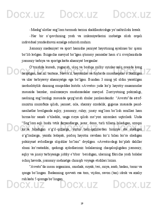 - Mashg‘ulotlar sog‘lom turmush tarzini shakllantirishga yo‘naltirilishi kerak.
- Har   bir   o‘quvchining   yosh   va   imkoniyatlarini   inobatga   olish   orqali
individual yondashuvni amalga oshirish muhim.
Jismoniy   madaniyat   va   sport   hamisha   jamiyat   hayotining   ajralmas   bir   qismi
bo‘lib kelgan. Bizgacha  mavjud bo‘lgan ijtimoiy jamoalar  ham  o‘z rivojlanishida
jismoniy tarbiya va sportga katta ahamiyat berganlar.
O‘tmishda kurash, yugurish, uloq va boshqa milliy uyinlar xalq orasida keng
tarqalgan, har xil tantana, Navro‘z, bayramlar va tuylarda musobaqalar o‘tkazilgan
va   ular   tarbiyaviy   ahamiyatga   ega   bo‘lgan.   Bundan   3   ming   yil   oldin   yaratilgan
zardushtiylik   dinining   muqaddas   kutobi   «Avesto»   juda   ko‘p   hayotiy   muammolar
xususida   baxslar,   muloxazayu   mushoxadalar   mavjud.   Zurriyotning   pokizaligi,
naslning   sog‘lomligi   xususida   qayg‘urish   shular   jumlasidandir.   “Avesto”da   atrof-
muxitni   muxofaza   qilish,   jamoat,   oila,   shaxsiy   ozodalik,   gigiena   xususida   pand-
nasihatlar   berilganda   aqliy,   jismoniy,   ruhiy,   jinsiy   sog‘lom   bo‘lish   omillari   ham
birma-bir   sanab   o‘tiladiki,   unga   rioya   qilish   me’yori   nizomlari   uqtiriladi.   Unda
“Sog‘lom aqli hushi  tetik farzandlarga, jasur, dono, turli tillarni biladigan, uzoqni
ko‘ra   biladigan   o‘g‘il-qizlarga,   yurtni   balo-qazolardan   himoya   eta   oladigan
o‘g‘lonlarga,   yaxshi   kelajak,   porloq   hayotni   ravshan   ko‘z   bilan   ko‘ra   oladigan
pokziynat   avlodlarga   olqishlar   bo‘lsin”   deyilgan.   «Avesto»dagi   ko‘plab   dalillar
shuni   ko‘rsatadiki,   qadimgi   ajdodlarimiz   bolalarning   chaqaloqligidan   jismoniy,
aqliy va jinsiy tarbiyasiga jiddiy e’tibor   berishgan, ularning fikricha yosh bolalar
ochiq havoda, jismoniy mehnatga chiniqib voyaga etishlari lozim. 
“Avesto”da inson organizmi, mushak, suyak, teri, miya, asab, badan, tomir va
qonga   bo‘lingan.   Badanning   quvvati   esa   tom,   vijdon,   ravon   (tan)   idrok   va   azaliy
ruh kabi 5 qismga bo‘lingan.
19 