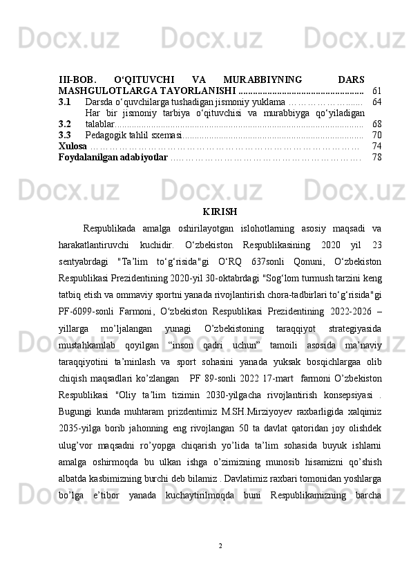 III-BOB.   O‘QITUVCHI   VA   MURABBIYNING     DARS
MASHGULOTLARGA TAYORLANISHI .................................................... 61
3.1 Darsda o‘quvchilarga tushadigan jismoniy yuklama  ……………… ....... 64
3.2 Har   bir   jismoniy   tarbiya   o‘qituvchisi   va   murabbiyga   q o‘yi la d igan
talablar ....................................................................................................... 68
3.3 Pe dagogik tahlil sx e masi ........................................................................... 70
Xulosa  ………………………………………………………………………… 74
Foydalanilgan adabiyotlar  ..…………………………………………………. 78
KIRISH
Respublikada   amalga   oshirilayotgan   islohotlarning   asosiy   maqsadi   va
harakatlantiruvchi   kuchidir.   O‘zbekiston   Respublikasining   2020   yil   23
sentyabrdagi   " Ta’lim   to‘g‘risida " gi   O‘RQ   637sonli   Qonuni,   O‘zbekiston
Respublikasi Prezidentining 2020-yil 30-oktabrdagi  " Sog‘lom turmush tarzini keng
tatbiq etish va ommaviy sportni yanada rivojlantirish chora-tadbirlari to‘g‘risida " gi
PF-6099-sonli   Farmoni ,   O zbekiston   Respublikasi   Prezidentining  ʻ 2022-2026   –
yillarga   mo’ljalangan   yunagi   O’zbekistoning   taraqqiyot   strategiyasida
mustahkamlab   qoyilgan   “inson   qadri   uchun”   tamoili   asosida   ma’naviy
taraqqiyotini   ta’minlash   va   sport   sohasini   yanada   yuksak   bosqichlargaa   olib
chiqish   maqsadlari   ko’zlangan       PF   89-sonli   2022   17 -mart     farmoni   O’zbekiston
Respublikasi   "Oliy   ta lim   tizimin	
ʼ   2030-yilgacha   rivojlantirish   konsepsiyasi   .
Bugungi   kunda   muhtaram   prizdentimiz   M.SH.Mirziyoyev   raxbarligida   xalqimiz
2035-yilga   borib   jahonning   eng   rivojlangan   50   ta   davlat   qatoridan   joy   olishdek
ulug’vor   maqsadni   ro’yopga   chiqarish   yo’lida   ta’lim   sohasida   buyuk   ishlarni
amalga   oshirmoqda   bu   ulkan   ishga   o’zimizning   munosib   hisamizni   qo’shish
albatda kasbimizning burchi deb bilamiz . Davlatimiz raxbari tomonidan yoshlarga
bo’lga   e’tibor   yanada   kuchaytirilmoqda   buni   Respublikamizning   barcha
2 