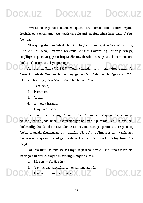 “Avesto”da   erga   ulab   muhofaza   qilish,   suv,   zamin,   xona,   badan,   kiyim-
kechak,   oziq-ovqatlarni   toza   tutish   va   bolalarni   chiniqtirishga   ham   katta   e’tibor
berilgan.
  SHarqning atoqli mutafakkirlari Abu Rayhon Beruniy, Abu Nasr Al-Farobiy,
Abu   Ali   ibn   Sino,   Paxlavon   Maxmud,   Alisher   Navoiyning   jismoniy   tarbiya,
sog‘liqni saqlash  va gigiena haqida fikr-mulohazalari  hozirgi vaqtda ham dolzarb
bo‘lib, o‘z ahamiyatini yo‘qotmagan.
Abu Ali ibn Sino (980-1037) “Tozalik haqida risola” nomli kitob yozgan. U
hozir Abu Ali ibn Sinoning butun dunyoga mashhur “Tib qonunlari”ga asos bo‘ldi.
Olim risolasini quyidagi 5 ta mustaqil boblarga bo‘lgan.
1.     Toza havo, 
2. Hammom, 
3. Taom,
4. Jismoniy harakat,  
5. Uyqu va tetiklik.
Ibn Sino o‘z risolasining to‘rtinchi bobida “Jismoniy tarbiya mashqlari saviya
va son jihatdan juda kishini charchatadigan bo‘lmaasligi kerak, ular juda tez ham
bo‘lmasligi   kerak,   aks   holda   ular   qisqa   davom   etishiga   qaramay   kishiga   uzoq
bo‘lib   tuyuladi,   shuningdek,   bu   mashqlar   o‘ta   bo‘sh   bo‘lmasligi   ham   kerak,   aks
holda ular uzoq davom etadigan mashqlar kishiga juda qisqa bo‘lib tuyulmasin” -
deydi.
Sog‘lom   turmush   tarzi   va   sog‘liqni   saqlashda   Abu   Ali   ibn   Sino   asosan   etti
narsaga e’tiborni kuchaytirish zarurligini uqtirib o‘tadi.
1. Mijozni mo‘tadil qilish.
2. Yeyiladigan va ichiladigan ovqatlarni tanlash.
3. Gavdani chiqindidan tozalash.
20 