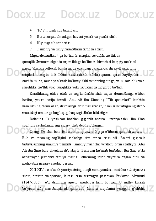 4. To‘g‘ri tuzilishni taminlash.
5. Burun orqali olinadigan havoni yetarli va yaxshi olish.
6. Kiyimga e’tibor berish.
7. Jismoniy va ruhiy harakatlarni tartibga solish.
Mijoz elementlari 4 ga bo‘linadi: issiqlik, sovuqlik, xo‘llik va 
quruqlik.Umuman olganda mijoz ikkiga bo‘linadi: birinchisi haqiqiy mo‘tadil 
mijoz (shartsiz refleks), bunda mijoz egasidagi qarama-qarshi kayfiyatlarning 
miqdorlari teng bo‘ladi. Ikkinchisida (shartli refleks) qarama-qarshi kayfiyatlar 
orasida mijoz, mutlaqo o‘rtada bo‘lmay, ikki tomonning biriga, ya’ni sovuqlik yoki
issiqlikka, xo‘llik yoki quriqlikka yoki har ikkisiga moyilroq bo‘ladi.
Kasallikning   oldini   olish   va   sog‘lamlashtirishda   mijoz   elementlariga   e’tibor
berilsa,   yaxshi   natija   beradi.   Abu   Ali   ibn   Sinoning   “Tib   qonunlari”   kitobida
kasallikning oldini olish, davolashga doir maslahatlar, inson salomatligining atrof-
muxitdagi omillarga bog‘liqligi haqidagi fikrlar bildirilgan.
Bolaning   ilk   yoshidan   boshlab   gigienik   asosda     tarbiyalashni   Ibn   Sino
sog‘liqni saqlashning eng asosiy jihati deb hisoblangan.
Uning   fikricha,   bola   fe’l   atvorining   vazminligiga   e’tiborni   qaratish   zarurdir.
Ruh   va   tananing   sog‘ligini   saqlashga   shu   tariqa   erishiladi.   Bolani   gigienik
tarbiyalashning umumiy tizimida jismoniy mashqlar yetakchi o‘rin egallaydi. Abu
Ali ibn Sino buni davolash deb ataydi. Bulardan ko‘rinib turibdiki, Ibn Sino o‘rta
asrlardayoq   jismoniy   tarbiya   mashg‘ulotlarining   inson   xayotida   tutgan   o‘rni   va
mohiyatini nazariy asoslab bergan.
XIII-XIV asr o‘zbek poeziyasining atoqli namoyondasi, mashhur ruboiynavis
shoir,   otashin   xalqparvar,   kuragi   erga   tegmagan   paxlovan   Paxlavon   Maxmud
(1247-1326)     o‘z   davrining   ajoyib   sportchisi   ham   bo‘lgan.   U   milliy   kurash
bo‘yicha   xalq   musobaqalarida   qatnashib,   hamma   raqiblarini   yenggan,   g‘oliblik
21 
