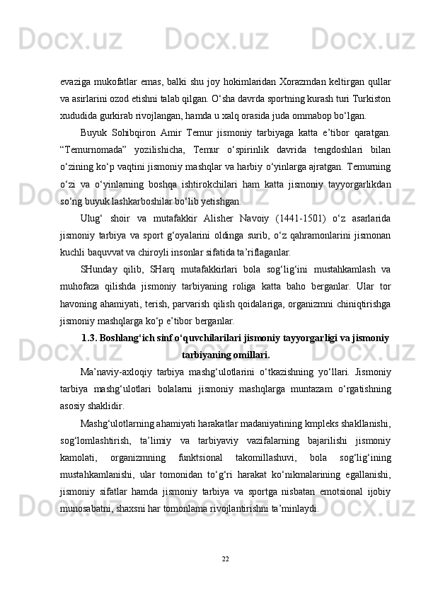 evaziga mukofatlar  emas, balki shu joy hokimlaridan Xorazmdan keltirgan qullar
va asirlarini ozod etishni talab qilgan. O‘sha davrda sportning kurash turi Turkiston
xududida gurkirab rivojlangan, hamda u xalq orasida juda ommabop bo‘lgan.
Buyuk   Sohibqiron   Amir   Temur   jismoniy   tarbiyaga   katta   e’tibor   qaratgan.
“Temurnomada”   yozilishicha,   Temur   o‘spirinlik   davrida   tengdoshlari   bilan
o‘zining ko‘p vaqtini jismoniy mashqlar va harbiy o‘yinlarga ajratgan. Temurning
o‘zi   va   o‘yinlarning   boshqa   ishtirokchilari   ham   katta   jismoniy   tayyorgarlikdan
so‘ng buyuk lashkarboshilar bo‘lib yetishgan.
Ulug‘   shoir   va   mutafakkir   Alisher   Navoiy   (1441-1501)   o‘z   asarlarida
jismoniy   tarbiya   va   sport   g‘oyalarini   oldinga   surib,   o‘z   qahramonlarini   jismonan
kuchli baquvvat va chiroyli insonlar sifatida ta’riflaganlar.
SHunday   qilib,   SHarq   mutafakkirlari   bola   sog‘lig‘ini   mustahkamlash   va
muhofaza   qilishda   jismoniy   tarbiyaning   roliga   katta   baho   berganlar.   Ular   tor
havoning ahamiyati, terish, parvarish qilish qoidalariga, organizmni chiniqtirishga
jismoniy mashqlarga ko‘p e’tibor berganlar.
1.3. Boshlang‘ich sinf o‘quvchilarilari jismoniy tayyorgarligi va jismoniy
tarbiyaning omillari .
Ma’naviy-axloqiy   tarbiya   mashg‘ulotlarini   o‘tkazishning   yo‘llari.   Jismoniy
tarbiya   mashg‘ulotlari   bolalarni   jismoniy   mashqlarga   muntazam   o‘rgatishning
asosiy shaklidir. 
Mashg‘ulotlarning ahamiyati harakatlar madaniyatining kmpleks shakllanishi,
sog‘lomlashtirish,   ta’limiy   va   tarbiyaviy   vazifalarning   bajarilishi   jismoniy
kamolati,   organizmning   funktsional   takomillashuvi,   bola   sog‘lig‘ining
mustahkamlanishi,   ular   tomonidan   to‘g‘ri   harakat   ko‘nikmalarining   egallanishi,
jismoniy   sifatlar   hamda   jismoniy   tarbiya   va   sportga   nisbatan   emotsional   ijobiy
munosabatni, shaxsni har tomonlama rivojlantirishni ta’minlaydi. 
22 