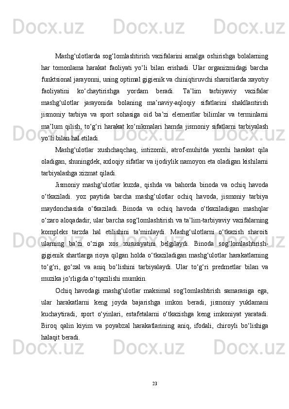 Mashg‘ulotlarda sog‘lomlashtirish vazifalarini  amalga oshirishga bolalarning
har   tomonlama   harakat   faoliyati   yo‘li   bilan   erishadi.   Ular   organizmidagi   barcha
funktsional jarayonni, uning optimal gigienik va chiniqtiruvchi sharoitlarda xayotiy
faoliyatini   ko‘chaytirishga   yordam   beradi.   Ta’lim   tarbiyaviy   vazifalar
mashg‘ulotlar   jarayonida   bolaning   ma’naviy-aqloqiy   sifatlarini   shakllantirish
jismoniy   tarbiya   va   sport   sohasiga   oid   ba’zi   elementlar   bilimlar   va   terminlarni
ma’lum   qilish,   to‘g‘ri   harakat   ko‘nikmalari   hamda   jismoniy   sifatlarni   tarbiyalash
yo‘li bilan hal etiladi.
Mashg‘ulotlar   xushchaqchaq,   intizomli,   atrof-muhitda   yaxshi   harakat   qila
oladigan, shuningdek, axloqiy sifatlar va ijodiylik namoyon eta oladigan kishilarni
tarbiyalashga xizmat qiladi. 
Jismoniy   mashg‘ulotlar   kuzda,   qishda   va   bahorda   binoda   va   ochiq   havoda
o‘tkaziladi.   yoz   paytida   barcha   mashg‘ulotlar   ochiq   havoda,   jismoniy   tarbiya
maydonchasida   o‘tkaziladi.   Binoda   va   ochiq   havoda   o‘tkaziladigan   mashqlar
o‘zaro aloqadadir, ular barcha sog‘lomlashtirish va ta’lim-tarbiyaviy vazifalarning
kompleks   tarzda   hal   etilishini   ta’minlaydi.   Mashg‘ulotlarni   o‘tkazish   sharoiti
ularning   ba’zi   o‘ziga   xos   xususiyatini   belgilaydi.   Binoda   sog‘lomlashtirish-
gigienik shartlarga rioya qilgan holda o‘tkaziladigan mashg‘ulotlar harakatlarning
to‘g‘ri,   go‘zal   va   aniq   bo‘lishini   tarbiyalaydi.   Ular   to‘g‘ri   predmetlar   bilan   va
muzika jo‘rligida o‘tqazilishi mumkin. 
Ochiq   havodagi   mashg‘ulotlar   maksimal   sog‘lomlashtirish   samarasiga   ega,
ular   harakatlarni   keng   joyda   bajarishga   imkon   beradi,   jismoniy   yuklamani
kuchaytiradi,   sport   o‘yinlari,   estafetalarni   o‘tkazishga   keng   imkoniyat   yaratadi.
Biroq   qalin   kiyim   va   poyabzal   harakatlarining   aniq,   ifodali,   chiroyli   bo‘lishiga
halaqit beradi.
23 