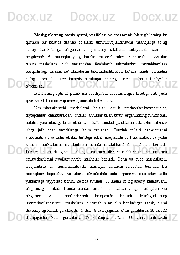 Mashg‘ulotning   asosiy   qismi,   vazifalari   va   mazmuni:   Mashg‘ulotning   bu
qismida   bir   holatda   dastlab   bolalarni   umumrivojlantiruvchi   mashqlarga   so‘ng
asosiy   harakatlarga   o‘rgatish   va   jismoniy   sifatlarni   tarbiyalash   vazifalari
belgilanadi.   Bu   mashqlar   yangi   harakat   materiali   bilan   tanishtirishni,   avvaldan
tanish   mashqlarni   turli   variantidan   foydalanib   takrorlashni,   mustahkamlash
bosqichidagi   harakat   ko‘nikmalarini   takomillashtirishni   ko‘zda   tutadi.   SHundan
so‘ng   barcha   bolalarni   intensiv   harakatga   tortadigan   qoidani   haraktli   o‘yinlar
o‘tkaziladi.
Bolalarning optimal  psixik ish qobiliyatini  davomsizligini  hisobga  olib, juda
qiyin vazifalar asosiy qismning boshida belgilanadi.
Umumlashtiruvchi   mashqlarni   bolalar   kichik   predmetlar-bayroqchalar,
tayoqchalar, chambaraklar, lentalar, shnurlar bilan butun organimning funktsional
holatini yaxshilashga ta’sir etadi. Ular katta muskul guruhlarini asta-sekin intensiv
ishga   jalb   etish   vazifalariga   ko‘ra   tanlanadi.   Dastlab   to‘g‘ri   qad-qomatini
shakllantirish  va  nafas   olishni  tartibga  solish   maqsadida  qo‘l   muskullari   va  yelka
kamari   muskullarini   rivojlantirish   hamda   mustahkamlash   mashqlari   beriladi.
Ikkinchi   navbatda   gavda   uchun,   orqa   muskulini   mustahkamlash   va   umurtqa
egiluvchanligini   rivojlantiruvchi   mashqlar   beriladi.   Qorin   va   oyoq   muskullarini
rivojlantirib   va   mustahkamlovchi   mashqlar   uchinchi   navbatda   beriladi.   Bu
mashqlarni   bajarishda   va   ularni   takrorlashda   bola   organizmi   asta-sekin   katta
yuklamaga   tayyorlab   borish   ko‘zda   tutiladi.   SHundan   so‘ng   asosiy   harakatlarni
o‘rganishga   o‘tiladi.   Bunda   ulardan   biri   bolalar   uchun   yangi,   boshqalari   esa
o‘rganish   va   takomillashtirish   bosqichida   bo‘ladi.   Mashg‘ulotning
umumrivojlantiruvchi   mashqlarni   o‘rgatish   bilan   olib   boriladigan   asosiy   qismi
davomiyligi kichik guruhlarda 15 dan 18 daqiqagacha, o‘rta guruhlarda 20 dan 22
daqiqagacha,   katta   guruhlarda   25-28   daqiqa   bo‘ladi.   Umumrivojlantiruvchi
26 