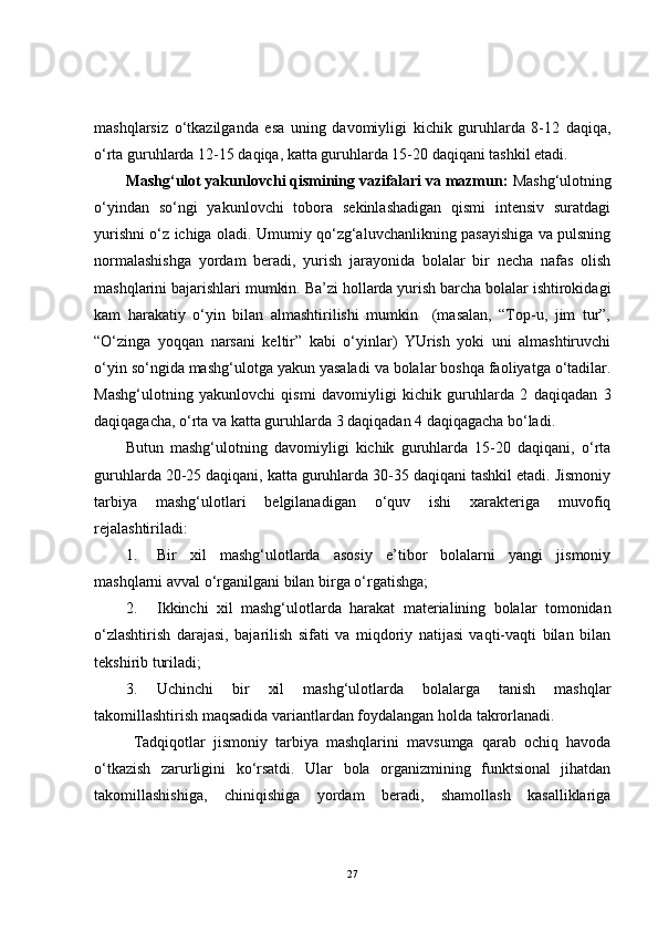 mashqlarsiz   o‘tkazilganda   esa   uning   davomiyligi   kichik   guruhlarda   8-12   daqiqa,
o‘rta guruhlarda 12-15 daqiqa, katta guruhlarda 15-20 daqiqani tashkil etadi.
Mashg‘ulot yakunlovchi qismining vazifalari va mazmun:  Mashg‘ulotning
o‘yindan   so‘ngi   yakunlovchi   tobora   sekinlashadigan   qismi   intensiv   suratdagi
yurishni o‘z ichiga oladi. Umumiy qo‘zg‘aluvchanlikning pasayishiga va pulsning
normalashishga   yordam   beradi,   yurish   jarayonida   bolalar   bir   necha   nafas   olish
mashqlarini bajarishlari mumkin. Ba’zi hollarda yurish barcha bolalar ishtirokidagi
kam   harakatiy   o‘yin   bilan   almashtirilishi   mumkin     (masalan,   “Top-u,   jim   tur”,
“O‘zinga   yoqqan   narsani   keltir”   kabi   o‘yinlar)   YUrish   yoki   uni   almashtiruvchi
o‘yin so‘ngida mashg‘ulotga yakun yasaladi va bolalar boshqa faoliyatga o‘tadilar.
Mashg‘ulotning   yakunlovchi   qismi   davomiyligi   kichik   guruhlarda   2   daqiqadan   3
daqiqagacha, o‘rta va katta guruhlarda 3 daqiqadan 4 daqiqagacha bo‘ladi. 
Butun   mashg‘ulotning   davomiyligi   kichik   guruhlarda   15-20   daqiqani,   o‘rta
guruhlarda 20-25 daqiqani, katta guruhlarda 30-35 daqiqani tashkil etadi. Jismoniy
tarbiya   mashg‘ulotlari   belgilanadigan   o‘quv   ishi   xarakteriga   muvofiq
rejalashtiriladi: 
1. Bir   xil   mashg‘ulotlarda   asosiy   e’tibor   bolalarni   yangi   jismoniy
mashqlarni avval o‘rganilgani bilan birga o‘rgatishga;
2. Ikkinchi   xil   mashg‘ulotlarda   harakat   materialining   bolalar   tomonidan
o‘zlashtirish   darajasi,   bajarilish   sifati   va   miqdoriy   natijasi   vaqti-vaqti   bilan   bilan
tekshirib turiladi;
3. Uchinchi   bir   xil   mashg‘ulotlarda   bolalarga   tanish   mashqlar
takomillashtirish maqsadida variantlardan foydalangan holda takrorlanadi.
  Tadqiqotlar   jismoniy   tarbiya   mashqlarini   mavsumga   qarab   ochiq   havoda
o‘tkazish   zarurligini   ko‘rsatdi.   Ular   bola   organizmining   funktsional   jihatdan
takomillashishiga,   chiniqishiga   yordam   beradi,   shamollash   kasalliklariga
27 