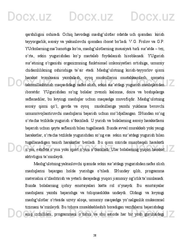 qarshiligini   oshiradi.   Ochiq   havodagi   mashg‘ulotlar   odatda   uch   qismdan:   kirish
tayyorgarlik,   asosiy   va   yakunlovchi   qismdan   iborat   bo‘ladi.   V.G.   Frolov   va   G.P.
YUrkolarning ma’lumotiga ko‘ra, mashg‘ulotlarning xususiyati turli sur’atda – tez,
o‘rta,   sekin   yugurishdan   ko‘p   martalab   foydalanish   hisoblanadi.   YUgurish
sur’atining   o‘rganishi   organizmning   funktsional   imkoniyatlari   ortishiga,   umumiy
chidamlilikning   oshirishiga   ta’sir   etadi.   Mashg‘ulotning   kirish-tayyorlov   qismi
harakat   texnikasini   yaxshilash,   oyoq   muskullarini   mustahkamlash,   qomatni
takomillashtirish maqsadidagi nafas olish, sekin sur’atdagi yugurish mashqlaridan
iboratdir.   YUgurishdan   so‘ng   bolalar   zvenoli   kalonna,   doira   va   boshqalarga
saflanadilar,   bu   keyingi   mashqlar   uchun   maqsadga   muvofiqdir.   Mashg‘ulotning
asosiy   qismi   qo‘l,   gavda   va   oyoq     muskullariga   yaxshi   yuklama   beruvchi
umumrivojlantiruvchi   mashqlarni   bajarish   uchun   mo‘ldjallangan.   SHundan   so‘ng
o‘rtacha tezlikda yugurish o‘tkaziladi. U yurish va bolalarning asosiy harakatlarni
bajarish uchun qayta saflanish bilan tugallanadi. Bunda avval murakkab yoki yangi
harakatlar, o‘rtacha tezlikda yugurishdan so‘ng esa  sekin sur’atdagi yugurish bilan
tugallanadigan   tanish   harakatlar   beriladi.   Bu   qism   oxirida   musobaqali   harakatli
o‘yin, estafeta o‘yini yoki sport o‘yini o‘tkaziladi. Ular bolalarning yuqori harakat
aktivligini ta’minlaydi. 
Mashg‘ulotning yakunlovchi qismida sekin sur’atdagi yugurishdan nafas olish
mashqlarini   bajargan   holda   yurishga   o‘tiladi.   SHunday   qilib,   programma
materialini o‘zlashtirish va yetarli darajadagi yuqori jismoniy og‘irlik ta’minlanadi.
Bunda   bolalarning   ijobiy   emotsiyalari   katta   rol   o‘ynaydi.   Bu   emotsiyalar
mashqlarni   yaxshi   bajarishga   va   toliqmaslikka   undaydi.   Oldingi   va   keyingi
mashg‘ulotlar   o‘rtasida   uzviy   aloqa,   umumiy   maqsadga   yo‘nalganlik   mukammal
tizimani ta’minlaydi. Bu tobora murakkablashib boradigan vazifalarni bajarishdagi
aniq   izchillikni,   programmani   o‘tishni   va   shu   asnoda   har   bir   yosh   guruhsidagi
28 
