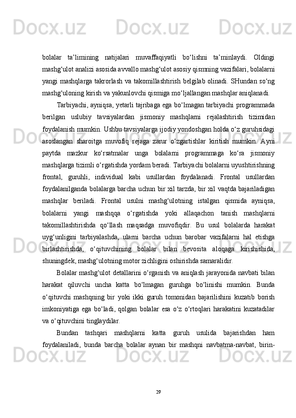 bolalar   ta’limining   natijalari   muvaffaqiyatli   bo‘lishni   ta’minlaydi.   Oldingi
mashg‘ulot analizi asosida avvallo mashg‘ulot asosiy qismning vazifalari, bolalarni
yangi mashqlarga takrorlash va takomillashtirish belgilab olinadi. SHundan so‘ng
mashg‘uloning kirish va yakunlovchi qismiga mo‘ljallangan mashqlar aniqlanadi.
Tarbiyachi, ayniqsa, yetarli tajribaga ega bo‘lmagan tarbiyachi programmada
berilgan   uslubiy   tavsiyalardan   jismoniy   mashqlarni   rejalashtirish   tizimidan
foydalanish mumkin. Ushbu tavsiyalarga ijodiy yondoshgan holda o‘z guruhsidagi
asoslangan   sharoitga   muvofiq   rejaga   zarur   o‘zgartishlar   kiritish   mumkin.   Ayni
paytda   mazkur   ko‘rsatmalar   unga   bolalarni   programmaga   ko‘ra   jismoniy
mashqlarga tizimli o‘rgatishda yordam beradi. Tarbiyachi bolalarni uyushtirishning
frontal,   guruhli,   individual   kabi   usullardan   foydalanadi.   Frontal   usullardan
foydalanilganda bolalarga barcha uchun bir xil tarzda, bir xil vaqtda bajariladigan
mashqlar   beriladi.   Frontal   usulni   mashg‘ulotning   istalgan   qismida   ayniqsa,
bolalarni   yangi   mashqqa   o‘rgatishda   yoki   allaqachon   tanish   mashqlarni
takomillashtirishda   qo‘llash   maqsadga   muvofiqdir.   Bu   usul   bolalarda   harakat
uyg‘unligini   tarbiyalashda,   ularni   barcha   uchun   barobar   vazifalarni   hal   etishga
birlashtirishda,   o‘qituvchining   bolalar   bilan   bevosita   aloqaga   kirishishida,
shuningdek, mashg‘ulotning motor zichligini oshirishda samaralidir.
Bolalar mashg‘ulot detallarini o‘rganish va aniqlash jarayonida navbati bilan
harakat   qiluvchi   uncha   katta   bo‘lmagan   guruhga   bo‘linishi   mumkin.   Bunda
o‘qituvchi   mashqning   bir   yoki   ikki   guruh   tomonidan   bajarilishini   kuzatib   borish
imkoniyatiga   ega   bo‘ladi,   qolgan   bolalar   esa   o‘z   o‘rtoqlari   harakatini   kuzatadilar
va o‘qituvchini tinglaydilar.
Bundan   tashqari   mashqlarni   katta   guruh   usulida   bajarishdan   ham
foydalaniladi,   bunda   barcha   bolalar   aynan   bir   mashqni   navbatma-navbat,   birin-
29 