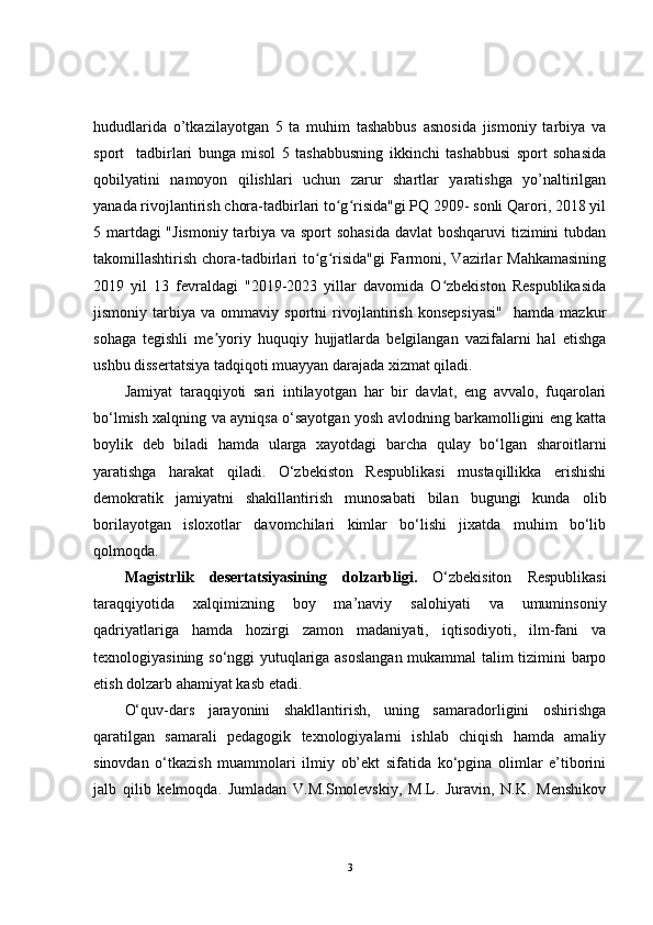 hududlarida   o’tkazilayotgan   5   ta   muhim   tashabbus   asnosida   jismoniy   tarbiya   va
sport     tadbirlari   bunga   misol   5   tashabbusning   ikkinchi   tashabbusi   sport   sohasida
qobilyatini   namoyon   qilishlari   uchun   zarur   shartlar   yaratishga   yo’naltirilgan
yanada rivojlantirish chora-tadbirlari to g risida"gi PQ 2909- sonli Qarori, 2018 yilʻ ʻ
5 martdagi  "Jismoniy  tarbiya va sport  sohasida  davlat boshqaruvi tizimini tubdan
takomillashtirish chora-tadbirlari  to g risida"gi  Farmoni, Vazirlar  Mahkamasining	
ʻ ʻ
2019   yil   13   fevraldagi   "2019-2023   yillar   davomida   O zbekiston   Respublikasida	
ʻ
jismoniy   tarbiya   va   ommaviy   sportni   rivojlantirish   konsepsiyasi"     hamda   mazkur
sohaga   tegishli   me yoriy   huquqiy   hujjatlarda   belgilangan   vazifalarni   hal   etishga	
ʼ
ushbu dissertatsiya tadqiqoti muayyan darajada xizmat qiladi.
Jamiyat   taraqqiyoti   sari   intilayotgan   har   bir   davlat,   eng   avvalo,   fuqarolari
bo‘lmish xalqning va ayniqsa o‘sayotgan yosh avlodning barkamolligini eng katta
boylik   deb   biladi   hamda   ularga   xayotdagi   barcha   qulay   bo‘lgan   sharoitlarni
yaratishga   harakat   qiladi.   O‘zbekiston   Respublikasi   mustaqillikka   erishishi
demokratik   jamiyatni   shakillantirish   munosabati   bilan   bugungi   kunda   olib
borilayotgan   isloxotlar   davomchilari   kimlar   bo‘lishi   jixatda   muhim   bo‘lib
qolmoqda.
Magistrlik   desertatsiyasining   dolzarbligi.   O‘zbekisiton   Respublikasi
taraqqiyotida   xalqimizning   boy   ma’naviy   salohiyati   va   umuminsoniy
qadriyatlariga   hamda   hozirgi   zamon   madaniyati,   iqtisodiyoti,   ilm-fani   va
texnologiyasining so‘nggi yutuqlariga asoslangan mukammal talim tizimini barpo
etish dolzarb ahamiyat kasb etadi.
O‘quv-dars   jarayonini   shakllantirish,   uning   samaradorligini   oshirishga
qaratilgan   samarali   pedagogik   texnologiyalarni   ishlab   chiqish   hamda   amaliy
sinovdan   o‘tkazish   muammolari   ilmiy   ob’ekt   sifatida   ko‘pgina   olimlar   e’tiborini
jalb   qilib   kelmoqda.   Jumladan   V.M.Smolevskiy,   M.L.   Juravin,   N.K.   Menshikov
3