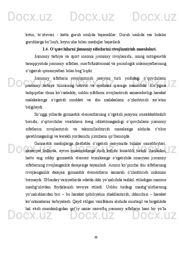 ketin,   to‘xtovsiz   -   katta   guruh   usulida   bajaradilar.   Guruh   usulida   esa   bolalar
guruhlarga bo‘linib, keyin ular bilan mashqlar bajariladi.
1.4. O‘quvchilarni jismoniy sifatlarini rivojlantirish masalalari.
Jismoniy   tarbiya   va   sport   insonni   jismoniy   rivojlanishi,   uning   ontogenetik
taraqqiyotida jismoniy sifatlari, morfofunktsional  va psixologik imkoniyatlarining
o‘zgarish qonuniyatlari bilan bog‘liqdir.
Jismoniy   sifatlarni   rivojlantirish   jarayoni   turli   yoshdagi   o‘quvchilarni
jismoniy   tarbiya   tizimining   ustivor   va   ajralmas   qismiga   mansubdir.   Ko‘pgina
tadqiqotlar shuni ko‘rsatadiki, ushbu sifatlarni rivojlantirish samaradorligi harakat
malakalariga   o‘rgatish   muddati   va   shu   malakalarni   o‘zlashtirish   sur’atini
belgilaydi. 
So‘nggi yillarda gimnastik elementlarning o‘rgatish jarayoni murakkablashib
borishi,   o‘qituvchilar   vositalarni   keng   ishlatilmaganligi   o‘quvchilarni   jismoniy
sifatlarini   rivojlantirish   va   takomillashtirish   masalasiga   alohida   e’tibor
qaratilmaganligi va kerakli yordamchi jixozlarni qo‘llamoqda. 
Gimnastik   mashqlarga   dastlabki   o‘rgatish   jarayonida   bolalar   murabbiylari,
aksariyat   hollarda,   ayrim   muammolarga   duch   kelishi   kuzatilib   turadi.   Jumladan,
hatto   eng   oddiy   gimnastik   element   texnikasiga   o‘rgatishda   muayyan   jismoniy
sifatlarning rivojlanganlik darajasiga tayaniladi. Ammo ko‘pincha shu sifatlarning
rivojlanganlik   darajasi   gimnastik   elementlarni   samarali   o‘zlashtirish   imkonini
bermaydi. SHunday vaziyatlarda odatda ikki yo‘nalishda tashkil etiladigan maxsus
mashg‘ulotdan   foydalanish   tavsiya   etiladi.   Ushbu   turdagi   mashg‘ulotlarning
yo‘nalishlaridan   biri   –   bu   harakat   qobiliyatini   shakllantirish,   ikkinchisi   –   harakat
ko‘nikmalarini tarbiyalash. Qayd etilgan vazifalarni alohida mustaqil va birgalikda
hal   etish   mumkinligidan   qat’iy   nazar   muvofiq   jismoniy   sifatlarni   ham   bir   yo‘la
30 