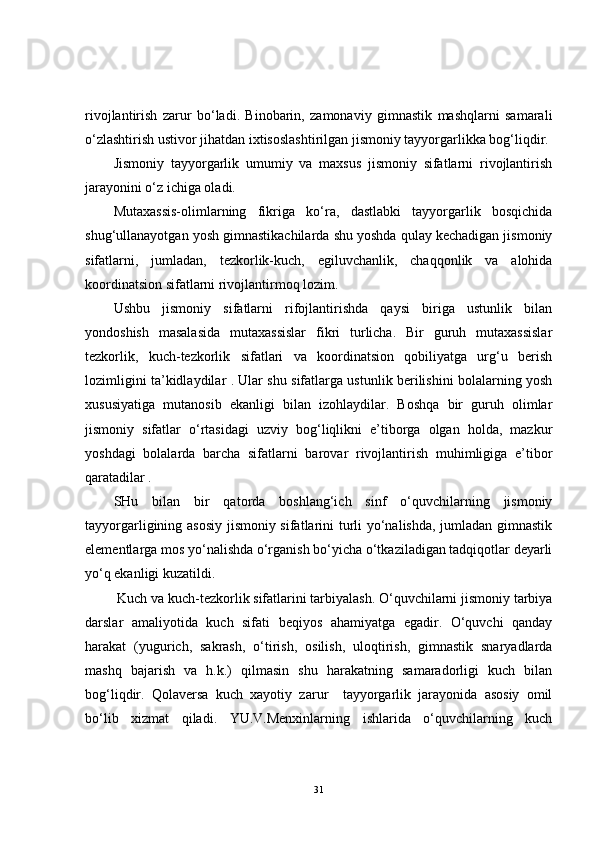 rivojlantirish   zarur   bo‘ladi.   Binobarin,   zamonaviy   gimnastik   mashqlarni   samarali
o‘zlashtirish ustivor jihatdan ixtisoslashtirilgan jismoniy tayyorgarlikka bog‘liqdir. 
Jismoniy   tayyorgarlik   umumiy   va   maxsus   jismoniy   sifatlarni   rivojlantirish
jarayonini o‘z ichiga oladi.
Mutaxassis-olimlarning   fikriga   ko‘ra,   dastlabki   tayyorgarlik   bosqichida
shug‘ullanayotgan yosh gimnastikachilarda shu yoshda qulay kechadigan jismoniy
sifatlarni,   jumladan,   tezkorlik-kuch,   egiluvchanlik,   chaqqonlik   va   alohida
koordinatsion sifatlarni rivojlantirmoq lozim. 
Ushbu   jismoniy   sifatlarni   rifojlantirishda   qaysi   biriga   ustunlik   bilan
yondoshish   masalasida   mutaxassislar   fikri   turlicha.   Bir   guruh   mutaxassislar
tezkorlik,   kuch-tezkorlik   sifatlari   va   koordinatsion   qobiliyatga   urg‘u   berish
lozimligini ta’kidlaydilar . Ular shu sifatlarga ustunlik berilishini bolalarning yosh
xususiyatiga   mutanosib   ekanligi   bilan   izohlaydilar.   Boshqa   bir   guruh   olimlar
jismoniy   sifatlar   o‘rtasidagi   uzviy   bog‘liqlikni   e’tiborga   olgan   holda,   mazkur
yoshdagi   bolalarda   barcha   sifatlarni   barovar   rivojlantirish   muhimligiga   e’tibor
qaratadilar . 
SHu   bilan   bir   qatorda   boshlang‘ich   sinf   o‘quvchilarning   jismoniy
tayyorgarligining asosiy jismoniy sifatlarini turli yo‘nalishda, jumladan gimnastik
elementlarga mos yo‘nalishda o‘rganish bo‘yicha o‘tkaziladigan tadqiqotlar deyarli
yo‘q ekanligi kuzatildi. 
  Kuch va kuch-tezkorlik sifatlarini tarbiyalash. O‘quvchilarni jismoniy tarbiya
darslar   amaliyotida   kuch   sifati   beqiyos   ahamiyatga   egadir.   O‘quvchi   qanday
harakat   (yugurich,   sakrash,   o‘tirish,   osilish,   uloqtirish,   gimnastik   snaryadlarda
mashq   bajarish   va   h.k.)   qilmasin   shu   harakatning   samaradorligi   kuch   bilan
bog‘liqdir.   Qolaversa   kuch   xayotiy   zarur     tayyorgarlik   jarayonida   asosiy   omil
bo‘lib   xizmat   qiladi.   YU.V.Menxinlarning   ishlarida   o‘quvchilarning   kuch
31 