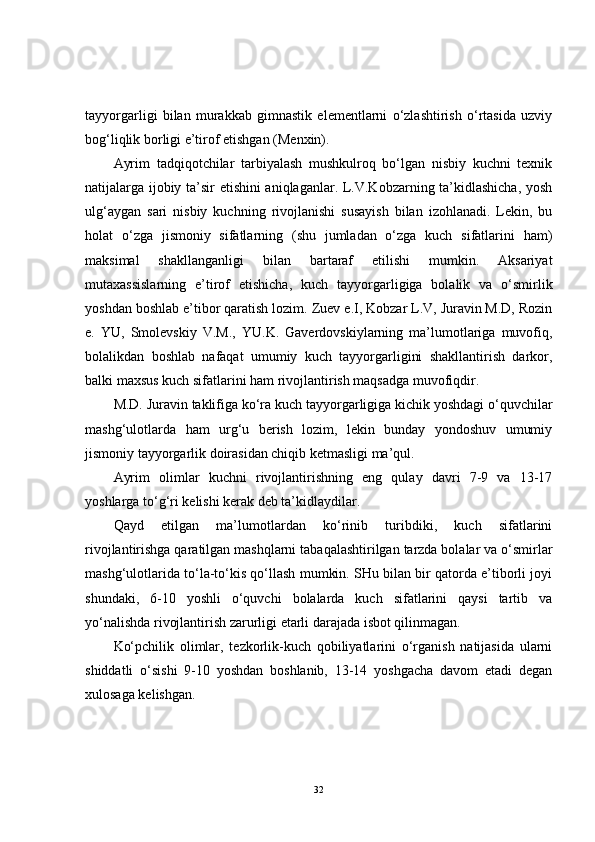 tayyorgarligi   bilan   murakkab   gimnastik   elementlarni   o‘zlashtirish   o‘rtasida   uzviy
bog‘liqlik borligi e’tirof etishgan (Menxin).
Ayrim   tadqiqotchilar   tarbiyalash   mushkulroq   bo‘lgan   nisbiy   kuchni   texnik
natijalarga ijobiy ta’sir etishini aniqlaganlar. L.V.Kobzarning ta’kidlashicha, yosh
ulg‘aygan   sari   nisbiy   kuchning   rivojlanishi   susayish   bilan   izohlanadi.   Lekin,   bu
holat   o‘zga   jismoniy   sifatlarning   (shu   jumladan   o‘zga   kuch   sifatlarini   ham)
maksimal   shakllanganligi   bilan   bartaraf   etilishi   mumkin.   Aksariyat
mutaxassislarning   e’tirof   etishicha,   kuch   tayyorgarligiga   bolalik   va   o‘smirlik
yoshdan boshlab e’tibor qaratish lozim.   Zuev e.I, Kobzar L.V, Juravin M.D, Rozin
e.   YU,   Smolevskiy   V.M.,   YU.K.   Gaverdovskiylarning   ma’lumotlariga   muvofiq,
bolalikdan   boshlab   nafaqat   umumiy   kuch   tayyorgarligini   shakllantirish   darkor,
balki maxsus kuch sifatlarini ham rivojlantirish maqsadga muvofiqdir. 
M.D. Juravin taklifiga ko‘ra kuch tayyorgarligiga kichik yoshdagi o‘quvchilar
mashg‘ulotlarda   ham   urg‘u   berish   lozim,   lekin   bunday   yondoshuv   umumiy
jismoniy tayyorgarlik doirasidan chiqib ketmasligi ma’qul.
Ayrim   olimlar   kuchni   rivojlantirishning   eng   qulay   davri   7-9   va   13-17
yoshlarga to‘g‘ri kelishi kerak deb ta’kidlaydilar.
Qayd   etilgan   ma’lumotlardan   ko‘rinib   turibdiki,   kuch   sifatlarini
rivojlantirishga qaratilgan mashqlarni tabaqalashtirilgan tarzda bolalar va o‘smirlar
mashg‘ulotlarida to‘la-to‘kis qo‘llash mumkin. SHu bilan bir qatorda e’tiborli joyi
shundaki,   6-10   yoshli   o‘quvchi   bolalarda   kuch   sifatlarini   qaysi   tartib   va
yo‘nalishda rivojlantirish zarurligi etarli darajada isbot qilinmagan. 
Ko‘pchilik   olimlar,   tezkorlik-kuch   qobiliyatlarini   o‘rganish   natijasida   ularni
shiddatli   o‘sishi   9-10   yoshdan   boshlanib,   13-14   yoshgacha   davom   etadi   degan
xulosaga kelishgan. 
32 