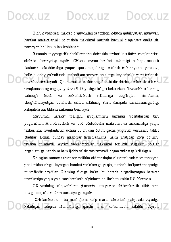 Kichik yoshdagi maktab o‘quvchilarida tezkorlik-kuch qobiliyatlari muayyan
harakat   malakalarini   ijro   etishda   maksimal   mushak   kuchini   qisqa   vaqt   oralig‘ida
namoyon bo‘lishi bilan izohlanadi.
Jismoniy   tayyorgarlik   shakllantirish   doirasida   tezkorlik   sifatini   rivojlantirish
alohida   ahamiyatga   egadir.   CHunki   aynan   harakat   tezkorligi   nafaqat   maktab
dasturini   uzlashtirishga   yuqori   sport   natijalariga   erishish   imkoniyatini   yaratadi,
balki bunday yo‘nalishda kechadigan jarayon bolalarga keyinchalik sport turlarida
o‘z   ifodasini   topadi.   Qator   mutaxassislarning   fikr   bildirishicha,   tezkorlik   sifatini
rivojlanishning eng qulay davri 9-13 yoshga to‘g‘ri kelar ekan. Tezkorlik sifatining
salmog‘i   kuch   va   tezkorlik-kuch   sifatlariga   bog‘liqdir.   Binobarin,
shug‘ullanayotgan   bolalarda   ushbu   sifatning   etarli   darajada   shakllanmaganligi
kelajakda uni tiklash imkonini bermaydi. 
Ma’lumki,   harakat   tezligini   rivojlantirish   samarali   vositalardan   biri
yugurishdir.   A.I.   Kravchuk   va     J.K.   Xolodovlar   maksimal   va   maksimalga   yaqin
tezkorlikni   rivojlantirish   uchun   20   m   dan   60   m   gacha   yugurish   vositasini   taklif
etadilar.   Lekin,   bunday   mashqlar   ta’kidlashicha,   hajm   jihatidan   ko‘p   bo‘lishi
tavsiya   etilmaydi.   Ayrim   tadqiqotchilar   maksimal   tezlikda   yugurish   bolalar
organizmiga har doim ham ijobiy ta’sir etavermaydi degan xulosaga kelishgan. 
Ko‘pgina mutaxassislar tezkorlikka oid mashqlar o‘z amplitudasi va mohiyati
jihatlaridan  o‘rgatilayotgan  harakat   malakasiga   yaqin,  turdosh   bo‘lgani  maqsadga
muvofiqdir   deydilar.   Ularning   fikriga   ko‘ra,   bu   borada   o‘rgatilayotgan   harakat
texnikasiga yaqin yoki mos harakatli o‘yinlarni qo‘llash mumkin S.S. Korovin.
7-8   yoshdagi   o‘quvchilarni   jismoniy   tarbiyasida   chidamkorlik   sifati   ham
o‘ziga xos, o‘ta muhim xususiyatga egadir.
  CHidamkorlik   –   bu   mashqlarni   ko‘p   marta   takrorlash   natijasida   vujudga
keladigan   toliqish   alomatlariga   qarshi   ta’sir   ko‘rsatuvchi   sifatdir.   Ayrim
33 