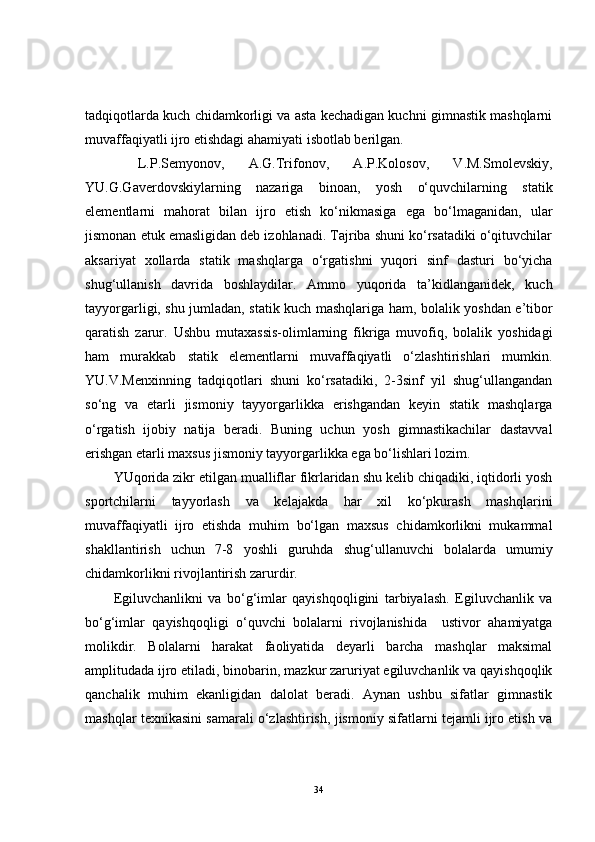 tadqiqotlarda kuch chidamkorligi va asta kechadigan kuchni gimnastik mashqlarni
muvaffaqiyatli ijro etishdagi ahamiyati isbotlab berilgan.  
  L.P.Semyonov,   A.G.Trifonov,   A.P.Kolosov,   V.M.Smolevskiy,
YU.G.Gaverdovskiylarning   nazariga   binoan,   yosh   o‘quvchilarning   statik
elementlarni   mahorat   bilan   ijro   etish   ko‘nikmasiga   ega   bo‘lmaganidan,   ular
jismonan etuk emasligidan deb izohlanadi. Tajriba shuni ko‘rsatadiki o‘qituvchilar
aksariyat   xollarda   statik   mashqlarga   o‘rgatishni   yuqori   sinf   dasturi   bo‘yicha
shug‘ullanish   davrida   boshlaydilar.   Ammo   yuqorida   ta’kidlanganidek,   kuch
tayyorgarligi, shu jumladan, statik kuch mashqlariga ham, bolalik yoshdan e’tibor
qaratish   zarur.   Ushbu   mutaxassis-olimlarning   fikriga   muvofiq,   bolalik   yoshidagi
ham   murakkab   statik   elementlarni   muvaffaqiyatli   o‘zlashtirishlari   mumkin.
YU.V.Menxinning   tadqiqotlari   shuni   ko‘rsatadiki,   2-3sinf   yil   shug‘ullangandan
so‘ng   va   etarli   jismoniy   tayyorgarlikka   erishgandan   keyin   statik   mashqlarga
o‘rgatish   ijobiy   natija   beradi.   Buning   uchun   yosh   gimnastikachilar   dastavval
erishgan etarli maxsus jismoniy tayyorgarlikka ega bo‘lishlari lozim. 
YUqorida zikr etilgan mualliflar fikrlaridan shu kelib chiqadiki, iqtidorli yosh
sportchilarni   tayyorlash   va   kelajakda   har   xil   ko‘pkurash   mashqlarini
muvaffaqiyatli   ijro   etishda   muhim   bo‘lgan   maxsus   chidamkorlikni   mukammal
shakllantirish   uchun   7-8   yoshli   guruhda   shug‘ullanuvchi   bolalarda   umumiy
chidamkorlikni rivojlantirish zarurdir. 
Egiluvchanlikni   va   bo‘g‘imlar   qayishqoqligini   tarbiyalash.   Egiluvchanlik   va
bo‘g‘imlar   qayishqoqligi   o‘quvchi   bolalarni   rivojlanishida     ustivor   ahamiyatga
molikdir.   Bolalarni   harakat   faoliyatida   deyarli   barcha   mashqlar   maksimal
amplitudada ijro etiladi, binobarin, mazkur zaruriyat egiluvchanlik va qayishqoqlik
qanchalik   muhim   ekanligidan   dalolat   beradi.   Aynan   ushbu   sifatlar   gimnastik
mashqlar texnikasini samarali o‘zlashtirish, jismoniy sifatlarni tejamli ijro etish va
34 