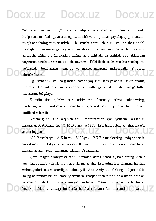 “Alpomish   va   barchinoy”   testlarini   natijalariga   erishish   istiqbolini   ta’minlaydi.
Ko‘p sonli manbalarga asosan egiluvchanlik va bo‘g‘imlar qayishqoqligini unumli
rivojlantirishning   ustivor   uslubi   –   bu   mushaklarni   “chuzish”   va   “bo‘shashtirish”
mashqlarini   surunkasiga   qaytarishdan   iborat.   Bunday   mashqlarga   faol   va   sust
egiluvchanlikka   oid   harakatlar,   maksimal   amplituda   va   tezlikda   ijro   etiladigan
yoysimon harakatlar misol bo‘lishi mumkin. Ta’kidlash joizki, mazkur mashqlarni
qo‘llashda,   bolalarning   jismoniy   va   morfofunktsional   imkoniyatlar   e’tiborga
olinishi lozim. 
Egiluvchanlik   va   bo‘g‘imlar   qayishqoqligini   tarbiyalashda   sekin-astalik,
izchillik,   ketma-ketlik,   mutanosiblik   tamoyillariga   amal   qilish   mashg‘ulotlar
samarasini belgilaydi. 
Koordinatsion   qobiliyatlarni   tarbiyalash.   Jismoniy   tarbiya   daksturining,
jumladan,  yangi   harakatlarni   o‘zlashtirishda,   koordinatsion   qobiliyat   ham   dolzarb
omillardan biridir. 
Boshlang‘ich   sinf   o‘quvchilarni   koordinatsion   qobiliyatlarini   o‘rganish
masalalari A.A.Anihenko (7), M.D.Juravina (23),   kabi tadqiqotchilar ishlarida o‘z
aksini topgan. 
N.A.Bernshteyn,   A.S.Jukov,   V.I.Lyax,   P.K.Blagushlarning   tadqiqotlarida
koordinatsion qobiliyatni qisman aks ettiruvchi ritmni xis qilish va uni o‘zlashtirish
masalalari ahamiyatli muammo sifatida o‘rganilgan. 
Qayd   etilgan   adabiyotlar   tahlili   shundan   darak   beradiki,   bolalarning   kichik
yoshdan   boshlab   yuksak   sport   natijalariga   erishib   kelayotganligi   ularning   harakat
imkoniyatlari   ulkan   ekanligini   isbotlaydi.   Ana   vaziyatni   e’tiborga   olgan   holda
ko‘pgina mutaxassislar jismoniy sifatlarni rivojlantirish sur’ati bolalikdan boshlab
jadallashtirilishi lozimligiga ahamiyat qaratishadi. YAna boshqa bir guruh olimlar
kichik   maktab   yoshidagi   bolalarda   barcha   sifatlarni   bir   maromda   tarbiyalash
35 