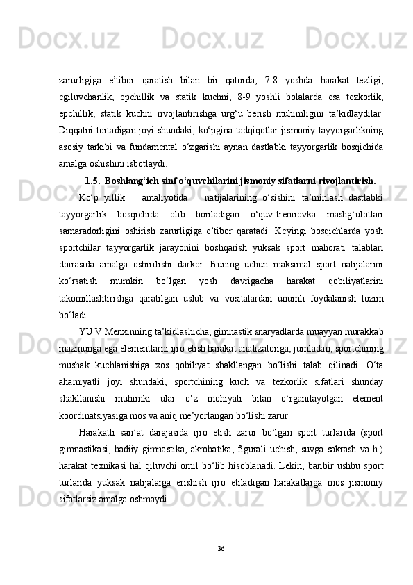 zarurligiga   e’tibor   qaratish   bilan   bir   qatorda,   7-8   yoshda   harakat   tezligi,
egiluvchanlik,   epchillik   va   statik   kuchni,   8-9   yoshli   bolalarda   esa   tezkorlik,
epchillik,   statik   kuchni   rivojlantirishga   urg‘u   berish   muhimligini   ta’kidlaydilar.
Diqqatni tortadigan joyi shundaki, ko‘pgina tadqiqotlar jismoniy tayyorgarlikning
asosiy   tarkibi   va   fundamental   o‘zgarishi   aynan   dastlabki   tayyorgarlik   bosqichida
amalga oshishini isbotlaydi.
1.5.  Boshlang‘ich sinf o‘quvchilarini jismoniy sifatlarni rivojlantirish.  
Ko‘p   yillik       amaliyotida       natijalarining   o‘sishini   ta’minlash   dastlabki
tayyorgarlik   bosqichida   olib   boriladigan   o‘quv-trenirovka   mashg‘ulotlari
samaradorligini   oshirish   zarurligiga   e’tibor   qaratadi.   Keyingi   bosqichlarda   yosh
sportchilar   tayyorgarlik   jarayonini   boshqarish   yuksak   sport   mahorati   talablari
doirasida   amalga   oshirilishi   darkor.   Buning   uchun   maksimal   sport   natijalarini
ko‘rsatish   mumkin   bo‘lgan   yosh   davrigacha   harakat   qobiliyatlarini
takomillashtirishga   qaratilgan   uslub   va   vositalardan   unumli   foydalanish   lozim
bo‘ladi.
YU.V.Menxinning ta’kidlashicha, gimnastik snaryadlarda muayyan murakkab
mazmunga ega elementlarni ijro etish harakat analizatoriga, jumladan, sportchining
mushak   kuchlanishiga   xos   qobiliyat   shakllangan   bo‘lishi   talab   qilinadi.   O‘ta
ahamiyatli   joyi   shundaki,   sportchining   kuch   va   tezkorlik   sifatlari   shunday
shakllanishi   muhimki   ular   o‘z   mohiyati   bilan   o‘rganilayotgan   element
koordinatsiyasiga mos va aniq me’yorlangan bo‘lishi zarur.
Harakatli   san’at   darajasida   ijro   etish   zarur   bo‘lgan   sport   turlarida   (sport
gimnastikasi,   badiiy   gimnastika,   akrobatika,   figurali   uchish,   suvga   sakrash   va   h.)
harakat   texnikasi   hal   qiluvchi   omil   bo‘lib   hisoblanadi.   Lekin,   baribir   ushbu   sport
turlarida   yuksak   natijalarga   erishish   ijro   etiladigan   harakatlarga   mos   jismoniy
sifatlarsiz amalga oshmaydi.
36 