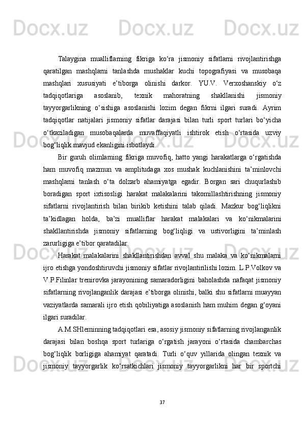 Talaygina   mualliflarning   fikriga   ko‘ra   jismoniy   sifatlarni   rivojlantirishga
qaratilgan   mashqlarni   tanlashda   mushaklar   kuchi   topografiyasi   va   musobaqa
mashqlari   xususiyati   e’tiborga   olinishi   darkor.   YU.V.   Verxoshanskiy   o‘z
tadqiqotlariga   asoslanib,   texnik   mahoratning   shakllanishi   jismoniy
tayyorgarlikning   o‘sishiga   asoslanishi   lozim   degan   fikrni   ilgari   suradi.   Ayrim
tadqiqotlar   natijalari   jismoniy   sifatlar   darajasi   bilan   turli   sport   turlari   bo‘yicha
o‘tkaziladigan   musobaqalarda   muvaffaqiyatli   ishtirok   etish   o‘rtasida   uzviy
bog‘liqlik mavjud ekanligini isbotlaydi. 
Bir   guruh   olimlarning   fikriga   muvofiq,   hatto   yangi   harakatlarga   o‘rgatishda
ham   muvofiq   mazmun   va   amplitudaga   xos   mushak   kuchlanishini   ta’minlovchi
mashqlarni   tanlash   o‘ta   dolzarb   ahamiyatga   egadir.   Borgan   sari   chuqurlashib
boradigan   sport   ixtisosligi   harakat   malakalarini   takomillashtirishning   jismoniy
sifatlarni   rivojlantirish   bilan   birikib   ketishini   talab   qiladi.   Mazkur   bog‘liqlikni
ta’kidlagan   holda,   ba’zi   mualliflar   harakat   malakalari   va   ko‘nikmalarini
shakllantirishda   jismoniy   sifatlarning   bog‘liqligi   va   ustivorligini   ta’minlash
zarurligiga e’tibor qaratadilar. 
Harakat   malakalarini   shakllantirishdan   avval   shu   malaka   va   ko‘nikmalarni
ijro etishga yondoshtiruvchi jismoniy sifatlar rivojlantirilishi lozim. L.P.Volkov va
V.P.Filinlar   trenirovka   jarayonining   samaradorligini   baholashda   nafaqat   jismoniy
sifatlarning rivojlanganlik darajasi e’tiborga olinishi, balki shu sifatlarni muayyan
vaziyatlarda samarali ijro etish qobiliyatiga asoslanish ham muhim degan g‘oyani
ilgari suradilar. 
A.M.SHleminning tadqiqotlari esa, asosiy jismoniy sifatlarning rivojlanganlik
darajasi   bilan   boshqa   sport   turlariga   o‘rgatish   jarayoni   o‘rtasida   chambarchas
bog‘liqlik   borligiga   ahamiyat   qaratadi.   Turli   o‘quv   yillarida   olingan   texnik   va
jismoniy   tayyorgarlik   ko‘rsatkichlari   jismoniy   tayyorgarlikni   har   bir   sportchi
37 