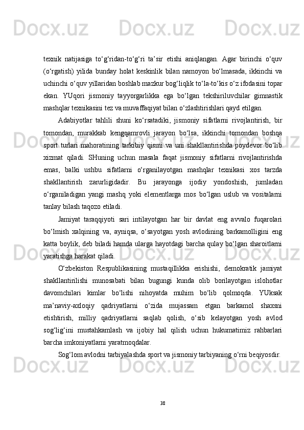 texnik   natijasiga   to‘g‘ridan-to‘g‘ri   ta’sir   etishi   aniqlangan.   Agar   birinchi   o‘quv
(o‘rgatish)   yilida   bunday   holat   keskinlik   bilan   namoyon   bo‘lmasada,   ikkinchi   va
uchinchi o‘quv yillaridan boshlab mazkur bog‘liqlik to‘la-to‘kis o‘z ifodasini topar
ekan.   YUqori   jismoniy   tayyorgarlikka   ega   bo‘lgan   tekshiriluvchilar   gimnastik
mashqlar texnikasini tez va muvaffaqiyat bilan o‘zlashtirishlari qayd etilgan.
Adabiyotlar   tahlili   shuni   ko‘rsatadiki,   jismoniy   sifatlarni   rivojlantirish,   bir
tomondan,   murakkab   kengqamrovli   jarayon   bo‘lsa,   ikkinchi   tomondan   boshqa
sport   turlari   mahoratining   tarkibiy   qismi   va   uni   shakllantirishda   poydevor   bo‘lib
xizmat   qiladi.   SHuning   uchun   masala   faqat   jismoniy   sifatlarni   rivojlantirishda
emas,   balki   ushbu   sifatlarni   o‘rganilayotgan   mashqlar   texnikasi   xos   tarzda
shakllantirish   zarurligidadir.   Bu   jarayonga   ijodiy   yondoshish,   jumladan
o‘rganiladigan   yangi   mashq   yoki   elementlarga   mos   bo‘lgan   uslub   va   vositalarni
tanlay bilash taqozo etiladi. 
Jamiyat   taraqqiyoti   sari   intilayotgan   har   bir   davlat   eng   avvalo   fuqarolari
bo‘lmish   xalqining   va,   ayniqsa,   o‘sayotgan   yosh   avlodining   barkamolligini   eng
katta boylik, deb biladi hamda ularga hayotdagi barcha qulay bo‘lgan sharoitlarni
yaratishga harakat qiladi.
O‘zbekiston   Respublikasining   mustaqillikka   erishishi,   demokratik   jamiyat
shakllantirilishi   munosabati   bilan   bugungi   kunda   olib   borilayotgan   islohotlar
davomchilari   kimlar   bo‘lishi   nihoyatda   muhim   bo‘lib   qolmoqda.   YUksak
ma’naviy-axloqiy   qadriyatlarni   o‘zida   mujassam   etgan   barkamol   shaxsni
etishtirish,   milliy   qadriyatlarni   saqlab   qolish,   o‘sib   kelayotgan   yosh   avlod
sog‘lig‘ini   mustahkamlash   va   ijobiy   hal   qilish   uchun   hukumatimiz   rahbarlari
barcha imkoniyatlarni yaratmoqdalar.
Sog‘lom avlodni tarbiyalashda sport va jismoniy tarbiyaning o‘rni beqiyosdir.
38 