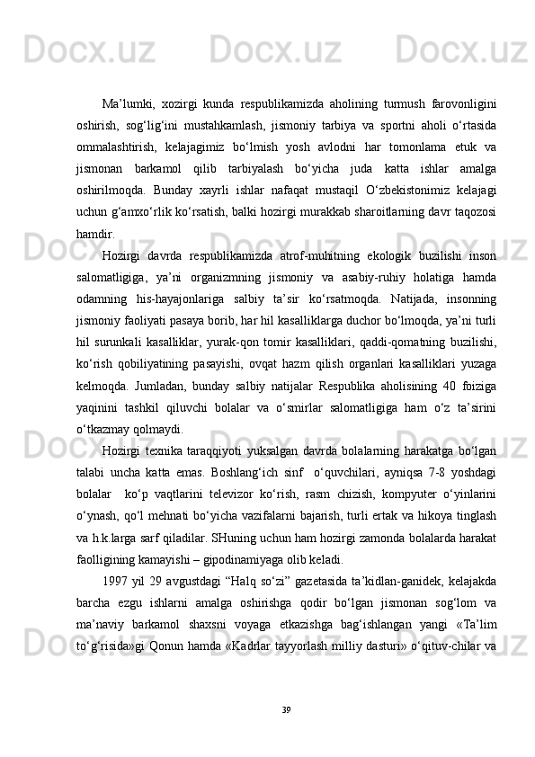 Ma’lumki,   xozirgi   kunda   respublikamizda   aholining   turmush   farovonligini
oshirish,   sog‘lig‘ini   mustahkamlash,   jismoniy   tarbiya   va   sportni   aholi   o‘rtasida
ommalashtirish,   kelajagimiz   bo‘lmish   yosh   avlodni   har   tomonlama   etuk   va
jismonan   barkamol   qilib   tarbiyalash   bo‘yicha   juda   katta   ishlar   amalga
oshirilmoqda.   Bunday   xayrli   ishlar   nafaqat   mustaqil   O‘zbekistonimiz   kelajagi
uchun g‘amxo‘rlik ko‘rsatish, balki hozirgi murakkab sharoitlarning davr taqozosi
hamdir.
Hozirgi   davrda   respublikamizda   atrof-muhitning   ekologik   buzilishi   inson
salomatligiga,   ya’ni   organizmning   jismoniy   va   asabiy-ruhiy   holatiga   hamda
odamning   his-hayajonlariga   salbiy   ta’sir   ko‘rsatmoqda.   Natijada,   insonning
jismoniy faoliyati pasaya borib, har hil kasalliklarga duchor bo‘lmoqda, ya’ni turli
hil   surunkali   kasalliklar,   yurak-qon   tomir   kasalliklari,   qaddi-qomatning   buzilishi,
ko‘rish   qobiliyatining   pasayishi,   ovqat   hazm   qilish   organlari   kasalliklari   yuzaga
kelmoqda.   Jumladan,   bunday   salbiy   natijalar   Respublika   aholisining   40   foiziga
yaqinini   tashkil   qiluvchi   bolalar   va   o‘smirlar   salomatligiga   ham   o‘z   ta’sirini
o‘tkazmay qolmaydi. 
Hozirgi   texnika   taraqqiyoti   yuksalgan   davrda   bolalarning   harakatga   bo‘lgan
talabi   uncha   katta   emas.   Boshlang‘ich   sinf     o‘quvchilari,   ayniqsa   7-8   yoshdagi
bolalar     ko‘p   vaqtlarini   televizor   ko‘rish,   rasm   chizish,   kompyuter   o‘yinlarini
o‘ynash,  qo‘l  mehnati bo‘yicha vazifalarni  bajarish, turli ertak va hikoya tinglash
va h.k.larga sarf qiladilar. SHuning uchun ham hozirgi zamonda bolalarda harakat
faolligining kamayishi – gipodinamiyaga olib keladi.
1997   yil   29   avgustdagi   “Halq   so‘zi”   gazetasida   ta’kidlan-ganidek,   kelajakda
barcha   ezgu   ishlarni   amalga   oshirishga   qodir   bo‘lgan   jismonan   sog‘lom   va
ma’naviy   barkamol   shaxsni   voyaga   etkazishga   bag‘ishlangan   yangi   «Ta’lim
to‘g‘risida»gi  Qonun hamda «Kadrlar  tayyorlash  milliy dasturi» o‘qituv-chilar  va
39 