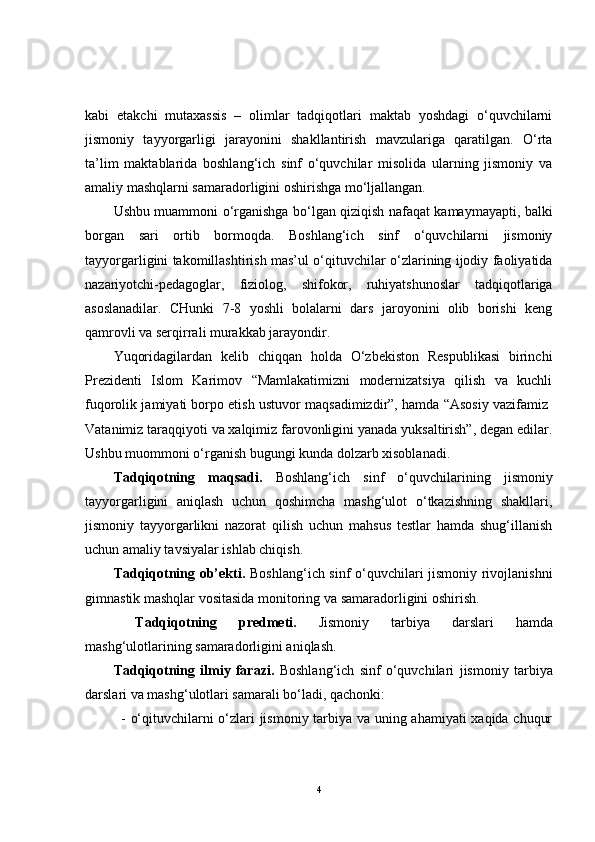 kabi   etakchi   mutaxassis   –   olimlar   tadqiqotlari   maktab   yoshdagi   o‘quvchilarni
jismoniy   tayyorgarligi   jarayonini   shakllantirish   mavzulariga   qaratilgan.   O‘rta
ta’lim   maktablarida   boshlang‘ich   sinf   o‘quvchilar   misolida   ularning   jismoniy   va
amaliy mashqlarni samaradorligini oshirishga mo‘ljallangan.   
Ushbu muammoni o‘rganishga bo‘lgan qiziqish nafaqat kamaymayapti, balki
borgan   sari   ortib   bormoqda.   Boshlang‘ich   sinf   o‘quvchilarni   jismoniy
tayyorgarligini takomillashtirish mas’ul o‘qituvchilar o‘zlarining ijodiy faoliyatida
nazariyotchi-pedagoglar,   fiziolog,   shifokor,   ruhiyatshunoslar   tadqiqotlariga
asoslanadilar.   CHunki   7-8   yoshli   bolalarni   dars   jaroyonini   olib   borishi   keng
qamrovli va serqirrali murakkab jarayondir. 
Yuqoridagilardan   kelib   chiqqan   holda   O‘zbekiston   Respublikasi   birinchi
Prezidenti   Islom   Karimov   “Mamlakatimizni   modernizatsiya   qilish   va   kuchli
fuqorolik jamiyati borpo etish ustuvor maqsadimizdir”, hamda “Asosiy vazifamiz  
Vatanimiz taraqqiyoti va xalqimiz farovonligini yanada yuksaltirish”, degan edilar.
Ushbu muommoni o‘rganish bugungi kunda dolzarb xisoblanadi.
Tadqiqotning   maqsadi.   Boshlang‘ich   sinf   o‘quvchilarining   jismoniy
tayyorgarligini   aniqlash   uchun   qoshimcha   mashg‘ulot   o‘tkazishning   shakllari,
jismoniy   tayyorgarlikni   nazorat   qilish   uchun   mahsus   testlar   hamda   shug‘illanish
uchun amaliy tavsiyalar ishlab chiqish.
Tadqiqotning ob’ekti.   Boshlang‘ich sinf o‘quvchilari jismoniy rivojlanishni
gimnastik mashqlar vositasida monitoring va samaradorligini oshirish.
  Tadqiqotning   predmeti.   Jismoniy   tarbiya   darslari   hamda
mashg‘ulotlarining samaradorligini aniqlash.
Tadqiqotning   ilmiy   farazi.   Boshlang‘ich   sinf   o‘quvchilari   j ismoniy   tarbiya
darslari va mashg‘ulotlari samarali bo‘ladi, qachonki:  
- o‘qituvchilarni o‘zlari jismoniy tarbiya va uning ahamiyati xaqida chuqur
4 