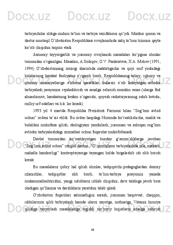 tarbiyachilar oldiga muhim ta’lim va tarbiya vazifalarini qo‘ydi. Mazkur qonun va
dastur mustaqil O‘zbekiston Respublikasi rivojlanishida xalq ta’limi tizimini qayta
ko‘rib chiqishni taqozo etadi. 
Jismoniy   tayyorgarlik   va   jismoniy   rivojlanish   masalalari   ko‘pgina   olimlar
tomonidan o‘rganilgan. Masalan, A.Sodiqov, O.V. Pankrateva, X.A. Meliev (1991,
1994)   O‘zbekistonning   xozirgi   sharoitida   maktabgacha   va   quyi   sinf   yoshidagi
bolalarning   harakat   faoliyatini   o‘rganib   borib,   Respublikaning   tabiiy,   iqlimiy   va
ijtimoiy   xususiyatlariga   e’tiborni   qaratdilar,   bularsiz   o‘sib   kelayotgan   avlodni
tarbiyalash  jarayonini  rejalashtirish  va amalga oshirish mumkin emas (ularga fasl
almashinuvi, harakatning keskin o‘zgarishi, quyosh radiatsiyasining oshib ketishi,
milliy urf-odatlari va h.k. lar kiradi). 
1993   yil   4   martda   Respublika   Prezidenti   Farmoni   bilan   “Sog‘lom   avlod
uchun” ordeni ta’sis etildi. Bu orden haqidagi Nizomda ko‘rsatilishicha, onalik va
bolalikni   muhofaza   qilish,   ekologiyani   yaxshilash,   jismonan   va   axloqan   sog‘lom
avlodni tarbiyalashdagi xizmatlari uchun fuqarolar mukofotlanadi.
Davlat   tomonidan   ko‘rsatilayotgan   bunday   g‘amxo‘rliklarga   javoban
“Sog‘lom avlod uchun” istiqlol dasturi, “O‘quvchilarni tarbiyalashda oila, maktab,
mahalla   hamkorligi”   kontseptsiyasiga   tayangan   holda   birgalashib   ish   olib   borish
kerak. 
Bu   masalalarni   ijobiy   hal   qilish   olimlar,   tadqiqotchi-pedagoglardan   doimiy
izlanishlar,   tadqiqotlar   olib   borib,   ta’lim-tarbiya   jarayonini   yanada
mukammallashtirishni, yangi  uslublarni  ishlab  chiqishni, davr  talabiga javob bera
oladigan qo‘llanma va darsliklarni yaratshni talab qiladi.
O‘zbekiston   fuqarolari   salomatligini   asrash,   jismonan   baquvvat,   chaqqon,
ishbilarmon   qilib   tarbiyalash   hamda   ularni   xayotga,   mehnatga,   Vatanni   himoya
qilishga   tayyorlash   masalalariga   tegishli   me’yoriy   hujjatlarni   amalga   oshirish
40 