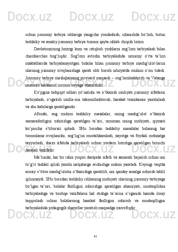 uchun   jismoniy   tarbiya   ishlariga   yangicha   yondashish,   izlanishda   bo‘lish,   butun
tashkiliy va amaliy jismoniy tarbiya tizmini qayta ishlab chiqish lozim.
Davlatimizning   hozirgi   kuni   va   istiqboli   yoshlarni   sog‘lom   tarbiyalash   bilan
chambarchas   bog‘liqdir.   Sog‘lom   avlodni   tarbiyalashda   umumiy   o‘rta   ta’lim
maktablarida   tarbiyalanayotgan   bolalar   bilan   jismoniy   tarbiya   mashg‘ulot-larini
ularning   jismoniy   rivojlanishiga   qarab   olib   borish   nihoyatda   muhim   o‘rin   tutadi.
Jismoniy   tarbiya  mashqlarining  pirovard  maqsadi  –  sog‘lomlashtirish   va  Vatanga
munosib barkamol insonni voyaga etkazishdir.
Ko‘pgina tadqiqot ishlari yo‘nalishi va o‘tkazish usuliyati jismoniy sifatlarni
tarbiyalash,   o‘rgatish   usulla-rini   takomillashtirish,   harakat   texnikasini   yaxshilash
va shu kabilarga qaratilgandir.
Afsuski,   eng   muhim   tashkiliy   masalalar,   uning   mashg‘ulot   o‘tkazish
samaradorligini   oshirishga   qaratilgan   ta’siri,   umuman   uning   mohiyati,   qiymati
ko‘pincha   e’tiborsiz   qoladi.   SHu   boisdan   tashkiliy   masalalar   bolaning   har
tomonlama   rivojlanishi,   sog‘lig‘ini   mustahkamlash,   xayotga   va   foydali   mehnatga
tayyorlash,   shaxs   sifatida   tarbiyalash   uchun   yordam   berishga   qaratilgan   birinchi
darajali vazifadir.
Ma’lumki, har bir ishni yuqori darajada sifatli va samarali bajarish uchun uni
to‘g‘ri  tashkil  qilish yaxshi  natijalarga  erishishga  imkon yaratadi. Keyingi  vaqtda
asosiy e’tibor mashg‘ulotni o‘tkazishga qaratilib, uni qanday amalga oshirish tahlil
qilinmaydi. SHu boisdan tashkiliy ishlarning mohiyati ularning jismoniy tarbiyaga
bo‘lgan   ta’siri,   bolalar   faolligini   oshirishga   qaratilgan   ahamiyati,   mustaqillikni
tarbiyalashga   va   boshqa   vazifalarni   hal   etishga   ta’sirini   o‘rganish   hamda   ilmiy
taqqoslash   uchun   bolalarning   harakat   faolligini   oshirish   va   mustaqilligini
tarbiyalashda pedagogik sharoitlar yaratish maqsadga muvofiqdir.
41 