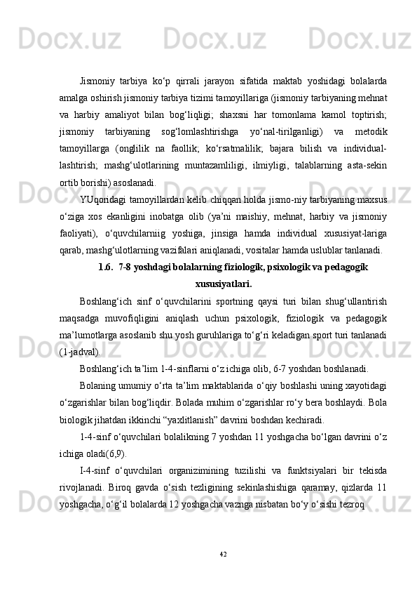 Jismoniy   tarbiya   ko‘p   qirrali   jarayon   sifatida   maktab   yoshidagi   bolalarda
amalga oshirish jismoniy tarbiya tizimi tamoyillariga (jismoniy tarbiyaning mehnat
va   harbiy   amaliyot   bilan   bog‘liqligi;   shaxsni   har   tomonlama   kamol   toptirish;
jismoniy   tarbiyaning   sog‘lomlashtirishga   yo‘nal-tirilganligi)   va   metodik
tamoyillarga   (onglilik   na   faollik;   ko‘rsatmalilik;   bajara   bilish   va   individual-
lashtirish;   mashg‘ulotlarining   muntazamliligi,   ilmiyligi,   talablarning   asta-sekin
ortib borishi) asoslanadi.
YUqoridagi tamoyillardan kelib chiqqan holda jismo-niy tarbiyaning maxsus
o‘ziga   xos   ekanligini   inobatga   olib   (ya’ni   maishiy,   mehnat,   harbiy   va   jismoniy
faoliyati),   o‘quvchilarniig   yoshiga,   jinsiga   hamda   individual   xususiyat-lariga
qarab, mashg‘ulotlarning vazifalari aniqlanadi, vositalar hamda uslublar tanlanadi.
1.6.  7-8 yoshdagi bolalarning fiziologik, psixologik va pedagogik
xususiyatlari.
Boshlang‘ich   sinf   o‘quvchilarini   sportning   qaysi   turi   bilan   shug‘ullantirish
maqsadga   muvofiqligini   aniqlash   uchun   psixologik,   fiziologik   va   pedagogik
ma’lumotlarga asoslanib shu yosh guruhlariga to‘g‘ri keladigan sport turi tanlanadi
(1-jadval). 
Boshlang‘ich ta’lim 1-4-sinflarni o‘z ichiga olib, 6-7 yoshdan boshlanadi.
Bolaning umumiy o‘rta ta’lim maktablarida o‘qiy boshlashi uning xayotidagi
o‘zgarishlar bilan bog‘liqdir. Bolada muhim o‘zgarishlar ro‘y bera boshlaydi. Bola
biologik jihatdan ikkinchi “yaxlitlanish” davrini boshdan kechiradi.
1-4-sinf o‘quvchilari bolalikning 7 yoshdan 11 yoshgacha bo‘lgan davrini o‘z
ichiga oladi(6,9).
I-4-sinf   o‘quvchilari   organizimining   tuzilishi   va   funktsiyalari   bir   tekisda
rivojlanadi.   Biroq   gavda   o‘sish   tezligining   sekinlashishiga   qaramay,   qizlarda   11
yoshgacha, o‘g‘il bolalarda 12 yoshgacha vaznga nisbatan bo‘y o‘sishi tezroq 
42 