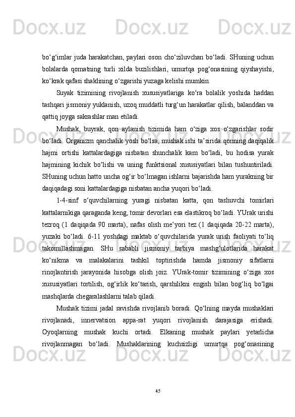 bo‘g‘imlar   juda   harakatchan,   paylari   oson   cho‘ziluvchan   bo‘ladi.   SHuning   uchun
bolalarda   qomatning   turli   xilda   buzilishlari,   umurtqa   pog‘onasining   qiyshayishi,
ko‘krak qafasi shaklining o‘zgarishi yuzaga kelishi mumkin.
Suyak   tizimining   rivojlanish   xususiyatlariga   ko‘ra   bolalik   yoshida   haddan
tashqari jismoniy yuklanish, uzoq muddatli turg‘un harakatlar qilish, balanddan va
qattiq joyga sakrashlar man etiladi.
Mushak,   buyrak,   qon   aylanish   tizimida   ham   o‘ziga   xos   o‘zgarishlar   sodir
bo‘ladi. Organizm qanchalik yosh bo‘lsa, mushak ishi ta’sirida qonning daqiqalik
hajmi   ortishi   kattalardagiga   nisbatan   shunchalik   kam   bo‘ladi,   bu   hodisa   yurak
hajmining   kichik   bo‘lishi   va   uning   funktsional   xususiyatlari   bilan   tushuntiriladi.
SHuning uchun hatto uncha og‘ir bo‘lmagan ishlarni bajarishda ham yurakning bir
daqiqadagi soni kattalardagiga nisbatan ancha yuqori bo‘ladi.
1-4-sinf   o‘quvchilarning   yuragi   nisbatan   katta,   qon   tashuvchi   tomirlari
kattalarnikiga qaraganda keng, tomir devorlari esa elastikroq bo‘ladi. YUrak urishi
tezroq   (1   daqiqada   90   marta),   nafas   olish   me’yori   tez   (1   daqiqada   20-22   marta),
yuzaki   bo‘ladi.   6-11   yoshdagi   maktab   o‘quvchilarida   yurak   urish   faoliyati   to‘liq
takomillashmagan.   SHu   sababli   jismoniy   tarbiya   mashg‘ulotlarida   harakat
ko‘nikma   va   malakalarini   tashkil   toptirishda   hamda   jismoniy   sifatlarni
rinojlantirish   jarayonida   hisobga   olish   joiz.   YUrak-tomir   tizimining   o‘ziga   xos
xususiyatlari   tortilish,   og‘irlik   ko‘tarish,   qarshilikni   engish   bilan   bog‘liq   bo‘lgai
mashqlarda chegaralashlarni talab qiladi.
Mushak   tizimi   jadal   ravishda   rivojlanib   boradi.   Qo‘lning   mayda   mushaklari
rivojlanadi,   innervatsion   appa-rat   yuqori   rivojlanish   darajasiga   erishadi.
Oyoqlarning   mushak   kuchi   ortadi.   Elkaning   mushak   paylari   yetarlicha
rivojlanmagan   bo‘ladi.   Mushaklarining   kuchsizligi   umurtqa   pog‘onasining
45