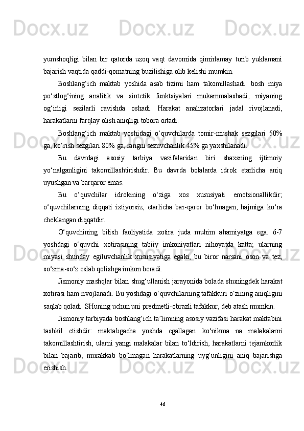 yumshoqligi   bilan   bir   qatorda   uzoq   vaqt   davomida   qimirlamay   turib   yuklamani
bajarish vaqtida qaddi-qomatning buzilishiga olib kelishi mumkin.
Boshlang‘ich   maktab   yoshida   asab   tizimi   ham   takomillashadi:   bosh   miya
po‘stlog‘ining   analitik   va   sintetik   funktsiyalari   mukammalashadi,   miyaning
og‘irligi   sezilarli   ravishda   oshadi.   Harakat   analizatorlari   jadal   rivojlanadi,
harakatlarni farqlay olish aniqligi tobora ortadi.
Boshlang‘ich   maktab   yoshidagi   o‘quvchilarda   tomir-mushak   sezgilari   50%
ga, ko‘rish sezgilari 80% ga, rangni sezuvchanlik 45% ga yaxshilanadi.
Bu   davrdagi   asosiy   tarbiya   vazifalaridan   biri   shaxsning   ijtimoiy
yo‘nalganligini   takomillashtirishdir.   Bu   davrda   bolalarda   idrok   etarlicha   aniq
uyushgan va barqaror emas.
Bu   o‘quvchilar   idrokining   o‘ziga   xos   xususiyati   emotsionallikdir;
o‘quvchilarning   diqqati   ixtiyorsiz,   etarlicha   bar-qaror   bo‘lmagan,   hajmiga   ko‘ra
cheklangan diqqatdir.
O‘quvchining   bilish   faoliyatida   xotira   juda   muhim   ahamiyatga   ega.   6-7
yoshdagi   o‘quvchi   xotirasining   tabiiy   imkoniyatlari   nihoyatda   katta;   ularning
miyasi   shunday   egiluvchanlik   xususiyatiga   egaki,   bu   biror   narsani   oson   va   tez,
so‘zma-so‘z eslab qolishga imkon beradi.
Jismoniy mashqlar bilan shug‘ullanish jarayonida bolada shuningdek harakat
xotirasi ham rivojlanadi. Bu yoshdagi o‘quvchilarning tafakkuri o‘zining aniqligini
saqlab qoladi. SHuning uchun uni predmetli-obrazli tafakkur, deb atash mumkin.
Jismoniy tarbiyada boshlang‘ich ta’limning asosiy vazifasi harakat maktabini
tashkil   etishdir:   maktabgacha   yoshda   egallagan   ko‘nikma   na   malakalarni
takomillashtirish,   ularni   yangi   malakalar   bilan   to‘ldirish,   harakatlarni   tejamkorlik
bilan   bajarib,   murakkab   bo‘lmagan   harakatlarning   uyg‘unligini   aniq   bajarishga
erishish.
46 