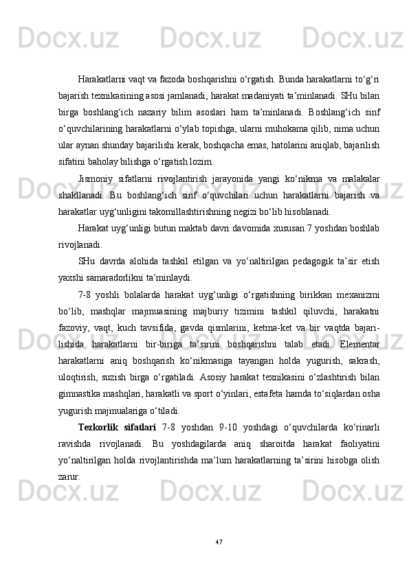 Harakatlarni vaqt va fazoda boshqarishni o‘rgatish. Bunda harakatlarni to‘g‘ri
bajarish texnikasining asosi jamlanadi, harakat madaniyati ta’minlanadi. SHu bilan
birga   boshlang‘ich   nazariy   bilim   asoslari   ham   ta’minlanadi.   Boshlang‘ich   sinf
o‘quvchilarining harakatlarni o‘ylab topishga, ularni muhokama qilib, nima uchun
ular aynan shunday bajarilishi kerak, boshqacha emas, hatolarini aniqlab, bajarilish
sifatini baholay bilishga o‘rgatish lozim.
Jismoniy   sifatlarni   rivojlantirish   jarayonida   yangi   ko‘nikma   va   malakalar
shakllanadi.   Bu   boshlang‘ich   sinf   o‘quvchilari   uchun   harakatlarni   bajarish   va
harakatlar uyg‘unligini takomillashtirishning negizi bo‘lib hisoblanadi.
Harakat uyg‘unligi butun maktab davri davomida xususan 7 yoshdan boshlab
rivojlanadi.
SHu   davrda   alohida   tashkil   etilgan   va   yo‘naltirilgan   pedagogik   ta’sir   etish
yaxshi samaradorlikni ta’minlaydi.
7-8   yoshli   bolalarda   harakat   uyg‘unligi   o‘rgatishning   birikkan   mexanizmi
bo‘lib,   mashqlar   majmuasining   majburiy   tizimini   tashkil   qiluvchi,   harakatni
fazoviy,   vaqt,   kuch   tavsifida,   gavda   qismlarini,   ketma-ket   va   bir   vaqtda   bajari-
lishida   harakatlarni   bir-biriga   ta’sirini   boshqarishni   talab   etadi.   Elementar
harakatlarni   aniq   boshqarish   ko‘nikmasiga   tayangan   holda   yugurish,   sakrash,
uloqtirish,   suzish   birga   o‘rgatiladi.   Asosiy   harakat   texnikasini   o‘zlashtirish   bilan
gimnastika mashqlari, harakatli va sport o‘yinlari, estafeta  hamda  to‘siqlardan osha
yugurish majmualariga o‘tiladi.
Tezkorlik   sifatlari   7-8   yoshdan   9-10   yoshdagi   o‘quvchilarda   ko‘rinarli
ravishda   rivojlanadi.   Bu   yoshdagilarda   aniq   sharoitda   harakat   faoliyatini
yo‘naltirilgan   holda   rivojlantirishda   ma’lum   harakatlarning   ta’sirini   hisobga   olish
zarur.
47 