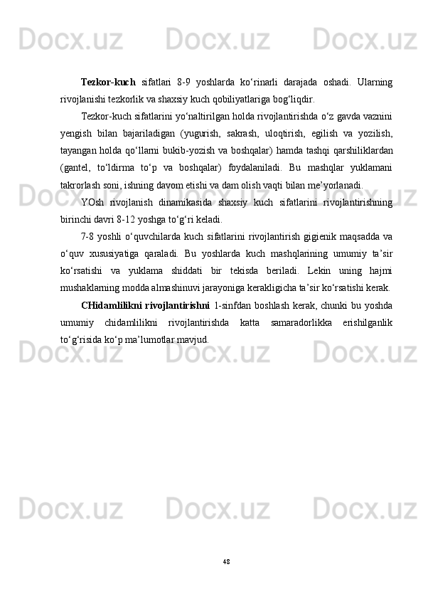 Tezkor-kuch   sifatlari   8-9   yoshlarda   ko‘rinarli   darajada   oshadi.   Ularning
rivojlanishi tezkorlik va shaxsiy kuch qobiliyatlariga bog‘liqdir.
Tezkor-kuch sifatlarini yo‘naltirilgan holda rivojlantirishda o‘z gavda vaznini
yengish   bilan   bajariladigan   (yugurish,   sakrash,   uloqtirish,   egilish   va   yozilish,
tayangan holda qo‘llarni bukib-yozish va boshqalar)   hamda   tashqi qarshiliklardan
(gantel,   to‘ldirma   to‘p   va   boshqalar)   foydalaniladi.   Bu   mashqlar   yuklamani
takrorlash soni, ishning davom etishi va dam olish vaqti bilan me’yorlanadi.
YOsh   rivojlanish   dinamikasida   shaxsiy   kuch   sifatlarini   rivojlantirishning
birinchi davri 8-12 yoshga to‘g‘ri keladi.
7-8   yoshli   o‘quvchilarda   kuch  sifatlarini   rivojlantirish   gigienik   maqsadda   va
o‘quv   xususiyatiga   qaraladi.   Bu   yoshlarda   kuch   mashqlarining   umumiy   ta’sir
ko‘rsatishi   va   yuklama   shiddati   bir   tekisda   beriladi.   Lekin   uning   hajmi
mushaklarning modda almashinuvi jarayoniga kerakligicha ta’sir ko‘rsatishi kerak.
CHidamlilikni  rivojlantirishni   1-sinfdan boshlash kerak, chunki bu yoshda
umumiy   chidamlilikni   rivojlantirishda   katta   samaradorlikka   erishilganlik
to‘g‘risida ko‘p ma’lumotlar mavjud.
48 