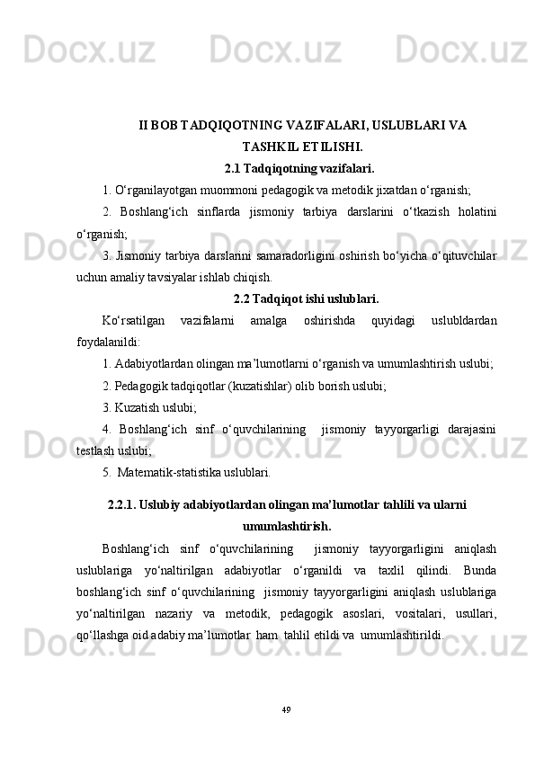 II BOB TADQIQOTNING VAZIFALARI, USLUBLARI VA
TASHKIL ETILISHI.
2.1 Tadqiqotning vazifalari.
1. O‘rganilayotgan muommoni pedagogik va metodik jixatdan o‘rganish;
2.   Boshlang‘ich   sinflarda   jismoniy   tarbiya   darslarini   o‘tkazish   holatini
o‘rganish;
3. Jismoniy tarbiya darslarini samaradorligini oshirish bo‘yicha o‘qituvchilar
uchun amaliy tavsiyalar ishlab chiqish.
2.2 Tadqiqot ishi uslublari.
Ko‘rsatilgan   vazifalarni   amalga   oshirishda   quyidagi   uslubldardan
foydalanildi:
1. Adabiyotlardan olingan ma’lumotlarni o‘rganish va umumlashtirish uslubi;
2. Pedagogik tadqiqotlar (kuzatishlar) olib borish uslubi;
3. Kuzatish uslubi;
4.   Boshlang‘ich   sinf   o‘quvchilarining     jismoniy   tayyorgarligi   darajasini
testlash uslubi;
5.  Matematik-statistika uslublari.
2.2.1. Uslubiy adabiyotlardan olingan ma’lumotlar tahlili   va ularni
umumlashtirish.
Boshlang‘ich   sinf   o‘quvchilarining     jismoniy   tayyorgarligini   aniqlash
uslublariga   yo‘naltirilgan   adabiyotlar   o‘rganildi   va   taxlil   qilindi.   Bunda
boshlang‘ich   sinf   o‘quvchilarining     jismoniy   tayyorgarligini   aniqlash   uslublariga
yo‘naltirilgan   nazariy   va   metodik,   pedagogik   asoslari,   vositalari,   usullari,
qo‘llashga  oid adabiy ma’lumotlar  ham  tahlil etildi va  umumlashtirildi. 
49 