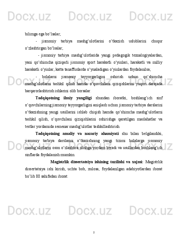 bilimga ega bo‘lsalar; 
-   jismoniy   tarbiya   mashg‘ulotlarini   o‘tkazish   uslublarini   chuqur
o‘zlashtirgan bo‘lsalar;
  -   jismoniy   tarbiya   mashg‘ulotlarida   yangi   pedagogik   texnalogiyalardan,
yani   qo‘shimcha   qiziqarli   jismoniy   sport   harakatli   o‘yinlari,   harakatli   va   milliy
harakatli o‘yinlar, katta tanaffuslarda o‘ynaladigan o‘yinlardan foydalanilsa; 
-   bolalarni   jismoniy   tayyorgarligini   oshirish   uchun   qo‘shimcha
mashg‘ulotlarni   tashkil   qilish   hamda   o‘quvchilani   qiziqishlarini   yuqori   darajada
barqarorlashtirish ishlarini olib borsalar.
Tadqiqotning   ilmiy   yangiligi   shundan   iboratki,   boshlang‘ich   sinf
o‘quvchilarning jismoniy tayyorgarligini aniqlash uchun jismoniy tarbiya darslarini
o‘tkazishning   yangi   usullarini   ishlab   chiqish   hamda   qo‘shimcha   mashg‘ulotlarni
tashkil   qilish,   o‘quvchilani   qiziqishlarini   oshirishga   qaratilgan   maslahatlar   va
testlar yordamida semenar mashg‘ulotlar tashkillashtirish.
Tadqiqotning   amaliy   va   nazariy   ahamiyati   shu   bilan   belgilandiki,
jismoniy   tarbiya   darslarini   o‘tkazishning   yangi   tizimi   bolalarga   jismoniy
mashg‘ulotlarni oson o‘zlashtira olishga yordam beradi va usullardan boshlang‘ich
sinflarda foydalanish mumkin. 
                            Magistrlik   dissertatsiya   ishining   tuzilishi   va   xajmi:   Magistrlik
dissertatsiya   ishi   kirish,   uchta   bob,   xulosa,   foydalanilgan   adabiyotlardan   iborat
bo’lib 80 sahifadan iborat.  
5 