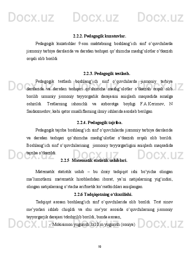 2.2.2. Pedagogik kuzatuvlar.
Pedagogik   kuzatishlar   9-son   maktabning   boshlang‘ich   sinf   o‘quvchilarda
jismoniy tarbiya darslarida va darsdan tashqari qo‘shimcha mashg‘ulotlar o‘tkazish
orqali olib borildi 
2.2.3. Pedagogik testlash.
Pedagogik   testlash   boshlang‘ich   sinf   o‘quvchilarda   jismoniy   tarbiya
darslarida   va   darsdan   tashqari   qo‘shimcha   mashg‘ulotlar   o‘tkazish   orqali   olib
borilib   umumiy   jismoniy   tayyorgarlik   darajasini   aniqlash   maqsadida   amalga
oshirildi.   Testlarning   ishonchli   va   axborotga   boyligi   F.A.Kerimov,   N
Saidaxmedov, kabi qator mualliflarning ilmiy ishlarida asoslab berilgan 
2.2.4. Pedagogik tajriba.
Pedagogik tajriba boshlang‘ich sinf o‘quvchilarda jismoniy tarbiya darslarida
va   darsdan   tashqari   qo‘shimcha   mashg‘ulotlar   o‘tkazish   orqali   olib   borildi.
Boshlang‘ich   sinf   o‘quvchilarining     jismoniy   tayyorgarligini   aniqlash   maqsadida
tajriba o‘tkazildi.
2.2.5 Matematik statistik uslublari.
Matematik   statistik   uslub   –   bu   ilmiy   tadqiqot   ishi   bo‘yicha   olingan
ma’lumotlarni   matematik   hisoblashdan   iborat,   ya’ni   natijalarning   yig‘indisi,
olingan natijalarning o‘rtacha arifmetik ko‘rsatkichlari aniqlangan.
                                2. 2. 6 Tadqiqotning o‘tkazilishi.
Tadqiqot   asosan   boshlang‘ich   sinf   o‘quvchilarida   olib   borildi.   Test   sinov
me’yorlari   ishlab   chiqildi   va   shu   me’yor   asosida   o‘quvchilarning   jismoniy
tayyorgarjik darajasi tekshirilib borildi, bunda asosan, 
  -  Mokisimon yugurish 3x10 m yugurish (soniya)
50 