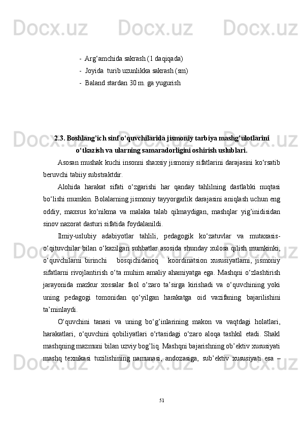        -  Arg‘amchida sakrash (1 daqiqada)
  -  Joyida  turib uzunlikka sakrash (sm)
  -  Baland stardan 30 m. ga yugurish
2.3.  Boshlang’ich sinf o‘quvchilarida jismoniy tarbiya mashg’ulotlarini
o‘tkazish va ularning samaradorligini oshirish uslublari.
Asosan mushak kuchi insonni shaxsiy jismoniy sifatlarini darajasini ko‘rsatib
beruvchi tabiiy substraktdir.
Alohida   harakat   sifati   o‘zgarishi   har   qanday   tahlilning   dastlabki   nuqtasi
bo‘lishi mumkin. Bolalarning jismoniy tayyorgarlik darajasini aniqlash uchun eng
oddiy,   maxsus   ko‘nikma   va   malaka   talab   qilmaydigan,   mashqlar   yig’inidisidan
sinov nazorat dasturi sifatida foydalanildi.
Ilmiy-uslubiy   adabiyotlar   tahlili,   pedagogik   ko‘zatuvlar   va   mutaxasis-
o‘qituvchilar   bilan   o‘kazilgan  suhbatlar   asosida   shunday   xulosa   qilish   mumkinki,
o‘quvchilarni   birinchi       bosqichidanoq       koordinatsion   xususiyatlarni,   jismoniy
sifatlarni   rivojlantirish   o‘ta   muhim   amaliy   ahamiyatga   ega.   Mashqni   o‘zlashtirish
jarayonida   mazkur   xossalar   faol   o‘zaro   ta’sirga   kirishadi   va   o‘quvchining   yoki
uning   pedagogi   tomonidan   qo‘yilgan   harakatga   oid   vazifaning   bajarilishini
ta’minlaydi. 
O‘quvchini   tanasi   va   uning   bo‘g’inlarining   makon   va   vaqtdagi   holatlari,
harakatlari,   o‘quvchini   qobiliyatlari   o‘rtasidagi   o‘zaro   aloqa   tashkil   etadi.   Shakl
mashqning mazmuni bilan uzviy bog’liq. Mashqni bajarishning ob’ektiv xususiyati
mashq   texnikasi   tuzilishining   namunasi,   andozasiga,   sub’ek tiv   xususiyati   esa   –
51 