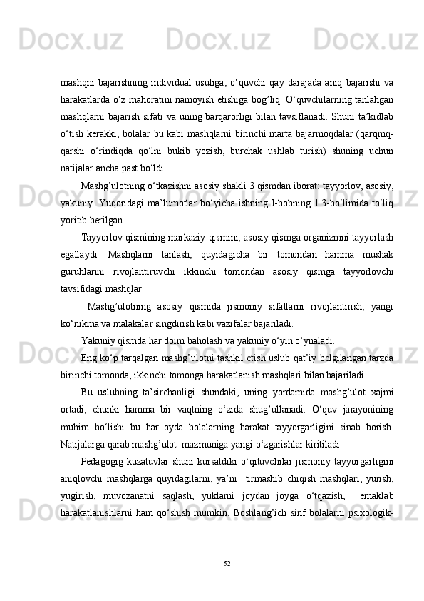 mashqni   bajarishning   individual   usuliga,   o‘quvchi   qay   darajada   aniq   bajarishi   va
harakatlarda o‘z mahoratini namoyish etishiga bog’liq. O‘quvchilarning tanlahgan
mashqlarni bajarish sifati va uning barqarorligi bilan tavsiflanadi. Shuni ta’kidlab
o‘tish kerakki, bolalar bu kabi mashqlarni birinchi marta bajarmoqdalar (qarqmq-
qarshi   o‘rindiqda   qo‘lni   bukib   yozish,   burchak   ushlab   turish)   shuning   uchun
natijalar ancha past bo‘ldi. 
Mashg’ulotning o‘tkazishni asosiy shakli 3 qismdan iborat: tayyorlov, asosiy,
yakuniy. Yuqoridagi  ma’lumotlar bo‘yicha ishning I-bobning 1.3-bo‘limida to‘liq
yoritib berilgan.
Tayyorlov qismining markaziy qismini, asosiy qismga organizmni tayyorlash
egallaydi.   Mashqlarni   tanlash,   quyidagicha   bir   tomondan   hamma   mushak
guruhlarini   rivojlantiruvchi   ikkinchi   tomondan   asosiy   qismga   tayyorlovchi
tavsifidagi mashqlar.
  Mashg’ulotning   asosiy   qismida   jismoniy   sifatlarni   rivojlantirish,   yangi
ko‘nikma va malakalar singdirish kabi vazifalar bajariladi.
Yakuniy qismda har doim baholash va yakuniy o‘yin o‘ynaladi.
Eng ko‘p tarqalgan mashg’ulotni tashkil etish uslub qat’iy belgilangan tarzda
birinchi tomonda, ikkinchi tomonga harakatlanish mashqlari bilan bajariladi.
Bu   uslubning   ta’sirchanligi   shundaki,   uning   yordamida   mashg’ulot   xajmi
ortadi,   chunki   hamma   bir   vaqtning   o‘zida   shug’ullanadi.   O‘quv   jarayonining
muhim   bo‘lishi   bu   har   oyda   bolalarning   harakat   tayyorgarligini   sinab   borish.
Natijalarga qarab mashg’ulot  mazmuniga yangi o‘zgarishlar kiritiladi.
Pedagogig  kuzatuvlar   shuni   kursatdiki   o‘qituvchilar   jismoniy   tayyorgarligini
aniqlovchi   mashqlarga   quyidagilarni,   ya’ni     tirmashib   chiqish   mashqlari,   yurish,
yugirish,   muvozanatni   saqlash,   yuklarni   joydan   joyga   o‘tqazish,     emaklab
harakatlanishlarni   ham   qo‘shish   mumkin.   Boshlang’ich   sinf   bolalarni   psixologik-
52 