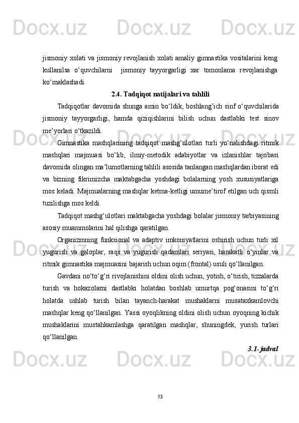 jismoniy xolati va jismoniy revojlanish xolati amaliy gimnastika vositalarini keng
kullanilsa   o‘quvchilarni     jismoniy   tayyorgarligi   xar   tomonlama   revojlanishga
ko‘maklashadi. 
2.4.  Tadqiqot natijalari va tahlili
Tadqiqotlar  davomida  shunga  amin  bo‘ldik,  boshlang’ich sinf   o‘quvchilarida
jismoniy   tayyorgarligi,   hamda   qiziqishlarini   bilish   uchun   dastlabki   test   sinov
me’yorlari o‘tkazildi. 
Gimnastika   mashqlarining   tadqiqot   mashg‘ulotlari   turli   yo‘nalishdagi   ritmik
mashqlari   majmuasi   bo‘lib,   ilmiy-metodik   adabiyotlar   va   izlanishlar   tajribasi
davomida olingan ma’lumotlarning tahlili asosida tanlangan mashqlardan iborat edi
va   bizning   fikrimizcha   maktabgacha   yoshdagi   bolalarning   yosh   xususiyatlariga
mos keladi. Majmualarning mashqlar ketma-ketligi umume’tirof etilgan uch qismli
tuzilishga mos keldi.
Tadqiqot mashg‘ulotlari maktabgacha yoshdagi bolalar jismoniy tarbiyasining
asosiy muammolarini hal qilishga qaratilgan.
Organizmning   funksional   va   adaptiv   imkoniyatlarini   oshirish   uchun   turli   xil
yugurish   va   galoplar,   raqs   va   yugurish   qadamlari   seriyasi,   harakatli   o‘yinlar   va
ritmik gimnastika majmuasini bajarish uchun oqim (frontal) usuli qo‘llanilgan.
Gavdani no‘to‘g‘ri rivojlanishini oldini olish uchun, yotish, o‘tirish, tizzalarda
turish   va   hokazolarni   dastlabki   holatdan   boshlab   umurtqa   pog‘onasini   to‘g‘ri
holatda   ushlab   turish   bilan   tayanch-harakat   mushaklarni   musataxkamlovchi
mashqlar keng qo‘llanilgan. Yassi oyoqlikning oldini olish uchun oyoqning kichik
mushaklarini   mustahkamlashga   qaratilgan   mashqlar,   shuningdek,   yurish   turlari
qo‘llanilgan.
3.1-   jadval 
53 