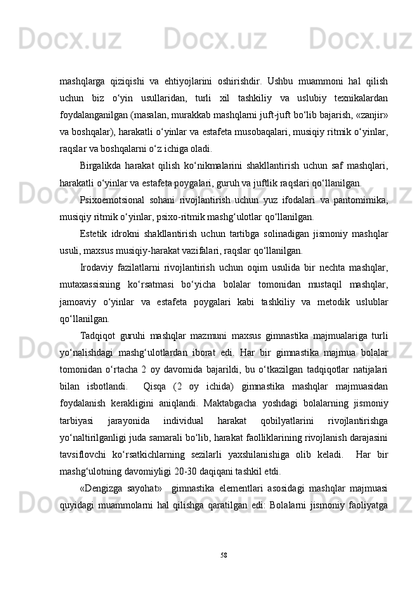 mashqlarga   qiziqishi   va   ehtiyojlarini   oshirishdir.   Ushbu   muammoni   hal   qilish
uchun   biz   o‘yin   usullaridan,   turli   xil   tashkiliy   va   uslubiy   texnikalardan
foydalangani lgan  (masalan, murakkab mashqlarni juft-juft bo‘lib bajarish, «zanjir»
va boshqalar), harakatli o‘yinlar va estafeta musobaqalari, musiqiy ritmik o‘yinlar,
raqslar va boshqalarni o‘z ichiga oladi.
Birgalikda   harakat   qilish   ko‘nikmalarini   shakllantirish   uchun   saf   mashqlari,
harakatli o‘yinlar va estafeta poygalari, guruh va juftlik raqslari qo‘llanilgan.
Psixoemotsional   sohani   rivojlantirish   uchun   yuz   ifodalari   va   pantomimika,
musiqiy ritmik o‘yinlar, psixo-ritmik mashg‘ulotlar qo‘llanilgan.
Estetik   idrokni   shakllantirish   uchun   tartibga   solinadigan   jismoniy   mashqlar
usuli, maxsus musiqiy-harakat vazifalari, raqslar qo‘llanilgan.
Irodaviy   fazilatlarni   rivojlantirish   uchun   oqim   usulida   bir   nechta   mashqlar,
mutaxassisning   ko‘rsatmasi   bo‘yicha   bolalar   tomonidan   mustaqil   mashqlar,
jamoaviy   o‘yinlar   va   estafeta   poygalari   kabi   tashkiliy   va   metodik   uslublar
qo‘llanilgan.
Tadqiqot   guruhi   mashqlar   mazmuni   maxsus   gimnastika   majmualariga   turli
yo‘nalishdagi   mashg‘ulotlardan   iborat   edi.   Har   bir   gimnastika   majmua   bolalar
tomonidan   o‘rtacha   2   oy   davomida   bajarildi,   bu   o‘tkazilgan   tadqiqotlar   natijalari
bilan   isbotlandi.     Qisqa   (2   oy   ichida)   gimnastika   mashqlar   majmuasidan
foydalanish   kerakligini   aniqlandi.   Maktabgacha   yoshdagi   bolalarning   jismoniy
tarbiyasi   jarayonida   individual   harakat   qobilyatlarini   rivojlantirishga
yo‘naltirilganligi juda samarali bo‘lib, harakat faolliklarining rivojlanish darajasini
tavsiflovchi   ko‘rsatkichlarning   sezilarli   yaxshilanishiga   olib   keladi.     Har   bir
mashg‘ulotning davomiyligi 20-30 daqiqani tashkil etdi.
«Dengizga   sayohat»     gimnastika   elementlari   asosidagi   mashqlar   majmuasi
quyidagi   muammolarni   hal   qilishga   qaratilgan   edi:   Bolalarni   jismoniy   faoliyatga
58 