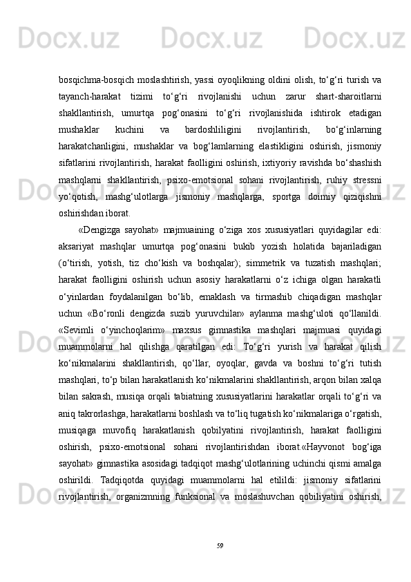bosqichma-bosqich   moslashtirish,   yassi   oyoqlikning   oldini   olish,   to‘g‘ri   turish   va
tayanch-harakat   tizimi   to‘g‘ri   rivojlanishi   uchun   zarur   shart-sharoitlarni
shakllantirish,   umurtqa   pog‘onasini   to‘g‘ri   rivojlanishida   ishtirok   etadigan
mushaklar   kuchini   va   bardoshliligini   rivojlantirish,   bo‘g‘inlarning
harakatchanligini,   mushaklar   va   bog‘lamlarning   elastikligini   oshirish,   jismoniy
sifatlarini   rivojlantirish,   harakat   faolligini   oshirish,   ixtiyoriy   ravishda   bo‘shashish
mashqlarni   shakllantirish,   psixo-emotsional   sohani   rivojlantirish,   ruhiy   stressni
yo‘qotish,   mashg‘ulotlarga   jismoniy   mashqlarga,   sportga   doimiy   qiziqishni
oshi rishdan iborat. 
«Dengizga   sayohat»   majmuaining   o‘ziga   xos   xususiyatlari   quyidagilar   edi:
aksariyat   mashqlar   umurtqa   pog‘onasini   bukib   yozish   holatida   bajariladigan
(o‘tirish,   yotish,   tiz   cho‘kish   va   boshqalar);   simmetrik   va   tuzatish   mashqlari;
harakat   faolligini   oshirish   uchun   asosiy   harakatlarni   o‘z   ichiga   olgan   harakatli
o‘yinlardan   foydalanilgan   bo‘lib,   emaklash   va   tirmashib   chiqadigan   mashqlar
uchun   «Bo‘ronli   dengizda   suzib   yuruvchilar»   aylanma   mashg‘uloti   qo‘llanildi.
«Sevimli   o‘yinchoqlarim»   maxsus   gimnastika   mashqlari   majmuasi   quyidagi
muammolarni   hal   qilishga   qaratilgan   edi:   To‘g‘ri   yurish   va   harakat   qilish
ko‘nikmalarini   shakllantirish,   qo‘llar,   oyoqlar,   gavda   va   boshni   to‘g‘ri   tutish
mashqlari, to‘p bilan harakatlanish ko‘nikmalarini shakllantirish, arqon bilan xalqa
bilan  sakrash,   musiqa  orqali   tabiatning  xususiyatlarini  harakatlar   orqali   to‘g‘ri  va
aniq takrorlashga, harakatlarni boshlash va to‘liq tugatish ko‘nikmalariga o‘rgatish,
musiqaga   muvofiq   harakatlanish   qobilyatini   rivojlantirish,   harakat   faolligini
oshirish,   psixo-emotsional   sohani   rivojlantirishdan   iborat.«Hayvonot   bog‘iga
sayohat» gimnastika asosidagi  tadqiqot mashg‘ulotlarining uchinchi qismi amalga
oshirildi.   Tadqiqotda   quyidagi   muammolarni   hal   etilildi:   jismoniy   sifatlarini
rivojlantirish,   organizmning   funksional   va   moslashuvchan   qobiliyatini   oshirish,
59 