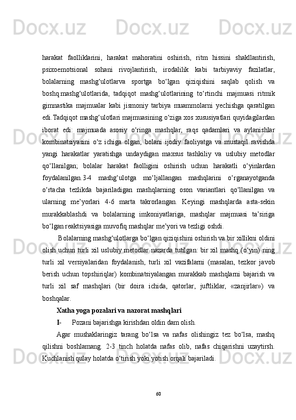 harakat   faolliklarini,   harakat   mahoratini   oshirish,   ritm   hissini   shakllantirish,
psixoemotsional   sohani   rivojlantirish,   irodalilik   kabi   tarbiyaviy   fazilatlar,
bolalarning   mashg‘ulotlarva   sportga   bo‘lgan   qiziqishini   saqlab   qolish   va
boshq.mashg‘ulotlarida,   tadqiqot   mashg‘ulotlarining   to‘rtinchi   majmuasi   ritmik
gimnastika   majmualar   kabi   jismoniy   tarbiya   muammolarni   yechishga   qaratilgan
edi.Tadqiqot mashg‘ulotlari majmuasining o‘ziga xos xususiyatlari quyidagilardan
iborat   edi:   majmuada   asosiy   o‘ringa   mashqlar,   raqs   qadamlari   va   aylanishlar
kombinatsiyasini   o‘z   ichiga   olgan;   bolani   ijodiy   faoliyatga   va   mustaqil   ravishda
yangi   harakatlar   yaratishga   undaydigan   maxsus   tashkiliy   va   uslubiy   metodlar
qo‘llanilgan;   bolalar   harakat   faolligini   oshirish   uchun   harakatli   o‘yinlardan
foydalanilgan.3-4   mashg‘ulotga   mo‘ljallangan   mashqlarini   o‘rganayotganda
o‘rtacha   tezlikda   bajariladigan   mashqlarning   oson   variantlari   qo‘llanilgan   va
ularning   me’yorlari   4-6   marta   takrorlangan.   Keyingi   mashqlarda   asta-sekin
murakkablashdi   va   bolalarning   imkoniyatlariga,   mashqlar   majmuasi   ta’siriga
bo‘lgan reaktsiyasiga muvofiq mashqlar me’yori va tezligi oshdi.
  Bolalarning mashg‘ulotlarga bo‘lgan qiziqishini oshirish va bir xillikni oldini
olish uchun turli xil uslubiy metodlar nazarda tutilgan: bir xil mashq (o‘yin) ning
turli   xil   versiyalaridan   foydalanish,   turli   xil   vazifalarni   (masalan,   tezkor   javob
berish   uchun   topshiriqlar)   kombinatsiyalangan   murakkab   mashqlarni   bajarish   va
turli   xil   saf   mashqlari   (bir   doira   ichida,   qatorlar,   juftliklar,   «zanjirlar»)   va
boshqalar.
Xatha yoga pozalari va nazorat mashqlari
I-   Pozani bajarishga kirishdan oldin dam olish.
Agar   mushaklaringiz   tarang   bo‘lsa   va   nafas   olishingiz   tez   bo‘lsa,   mashq
qilishni   boshlamang.   2-3   tinch   holatda   nafas   olib,   nafas   chiqarishni   uzaytirsh.
Kuchlanish qulay holatda o‘tirish yoki yotish orqali bajariladi.
60 