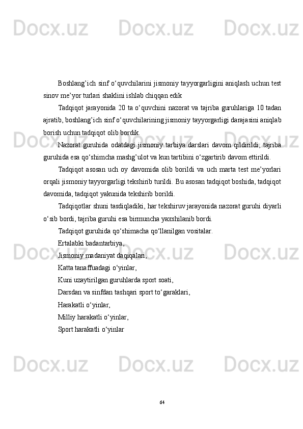 Boshlang’ich sinf o‘quvchilarini jismoniy tayyorgarligini aniqlash uchun test
sinov me’yor turlari shaklini ishlab chiqqan edik
Tadqiqot jarayonida 20 ta o‘quvchini nazorat va tajriba guruhlariga 10 tadan
ajratib, boshlang’ich sinf o‘quvchilarining jismoniy tayyorgarligi darajasini aniqlab
borish uchun tadqiqot olib bordik. 
Nazorat   guruhida   odatdagi   jismoniy   tarbiya   darslari   davom   qildirildi,   tajriba
guruhida esa qo‘shimcha mashg’ulot va kun tartibini o‘zgartirib davom ettirildi.
Tadqiqot   asosan   uch   oy   davomida   olib   borildi   va   uch   marta   test   me’yorlari
orqali jismoniy tayyorgarligi tekshirib turildi. Bu asosan tadqiqot boshida, tadqiqot
davomida, tadqiqot yakunida tekshirib borildi. 
Tadqiqotlar shuni tasdiqladiki, har tekshiruv jarayonida nazorat guruhi diyarli
o‘sib bordi, tajriba guruhi esa birmuncha yaxshilanib bordi .
Tadqiqot guruhida qo‘shimacha qo‘llanilgan vositalar.
Ertalabki badantarbiya, 
Jismoniy madaniyat daqiqalari, 
Katta tanaffuadagi o‘yinlar, 
Kuni uzaytirilgan guruhlarda sport soati, 
Darsdan va sinfdan tashqari sport to‘garaklari, 
Harakatli o‘yinlar, 
Milliy harakatli o‘yinlar, 
Sport harakatli o‘yinlar
64 