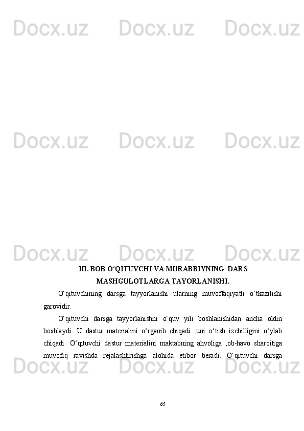 III. BOB O‘QITUVCHI VA MURABBIYNING  DARS
MASHGULOTLARGA TAYORLANISHI.
O‘qituvchining   darsga   tayyorlanishi   ularning   muvoffaqiyatli   o‘tkazilishi
garovidir.
O‘qituvchi   darsga   tayyorlanishni   o‘quv   yili   boshlanishidan   ancha   oldin
boshlaydi.   U   dastur   materialini   o‘rganib   chiqadi   ,uni   o‘tish   izchilligini   o‘ylab
chiqadi.   O‘qituvchi   dastur   materialini   maktabning   ahvoliga   ,ob-havo   sharoitiga
muvofiq   ravishda   rejalashtirishga   alohida   etibor   beradi.   O‘qituvchi   darsga
65 