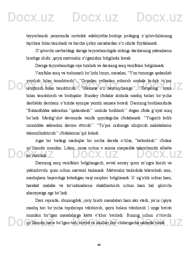 tayyorlanish   jarayonida   metodik   adabiyotlar,boshqa   pedagog   o‘qituvchilarning
tajribasi bilan tanishadi va barcha ijobiy narsalardan o‘z ishida foydalanadi. 
O‘qituvchi navbatdagi darsga tayyorlanishgda oldingi darslarning yakunlarini
hisobga olishi ,qaysi materialni o‘rganishni belgilashi kerak.
Darsga tayyorlanishga reja tuziladi va darsning aniq vazifalari belgilanadi.
Vazifalar aniq va tushunarli bo‘lishi lozim, masalan, “Yon tomonga qadamlab
yoyilish   bilan   tanishtirish’’,   “Orqadan   yelkadan   oshirish   usulida   kichik   to‘pni
uloqtirish   bilan   tanishtirish’’,   “Hamma   o‘z   bayroqchasiga’’,   “Tarqaling’’   oyini
bilan   tanishtirish   va   boshqalar.   Bunday   ifodalar   alohida   mashq   turlari   bo‘yicha
dastlabki darslarni o‘tishda ayniqsa yaxshi samara beradi. Darsning boshlanishida
“Balandlikka   sakrashni   “qadamlash’’   usulida   boshlash’’   degan   ifoda   g’oyat   aniq
bo‘ladi.   Mashg’ulot   davomida   vazifa   quyidagicha   ifodalanadi:   “Yugurib   kelib
uzunlikka   sakrashni   davom   ettirish’’.   “To‘pni   nishonga   uloqtirish   malakalarini
takomillashtirish’’ ifodalarima’qul keladi. 
Agar   bir   turdagi   mashqlar   bir   necha   darsda   o‘tilsa,   ”tarkorlash’’   ifodasi
qo‘llanishi   mumkin.   Lekin     nima   uchun   v   anima   maqsadda   takrorlanishi   albatta
ko‘rsatiladi.
Darsning   aniq   vazifalari   belgilangach,   avval   asosiy   qism   so‘ngra   kirish   va
yakunlovchi   qism   uchun   material   tanlanadi.   Materialni   tanlashda   takrorlash   soni,
mashqlarni   bajarishga   ketadigan   vaqt   miqdori   belgilanadi.  U   og’irlik  uchun   ham,
harakat   malaka   va   ko‘nikmalarini   shakllantirish   uchun   ham   hal   qiluvchi
ahamiyatga ega bo‘ladi.
Dars rejasida, shuningdek, joriy hisob masalalari ham aks etadi, ya’ni (qaysi
mashq   turi   bo‘yicha   topshiriqni   tekshirish,   qaysi   bolani   tekshirish   )   uyga   berish
mumkin   bo‘lgan   masalalarga   katta   e’tibor   beriladi.   Buning   uchun   o‘ituvchi
qo‘llanishi zarur bo‘lgan turli metod va usullari ikir-chikirigacha nazarda tutadi.
66 
