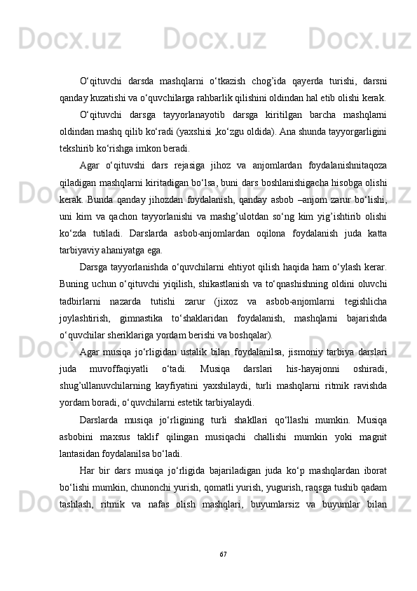 O‘qituvchi   darsda   mashqlarni   o‘tkazish   chog’ida   qayerda   turishi,   darsni
qanday kuzatishi va o‘quvchilarga rahbarlik qilishini oldindan hal etib olishi kerak.
O‘qituvchi   darsga   tayyorlanayotib   darsga   kiritilgan   barcha   mashqlarni
oldindan mashq qilib ko‘radi (yaxshisi ,ko‘zgu oldida). Ana shunda tayyorgarligini
tekshirib ko‘rishga imkon beradi.
Agar   o‘qituvshi   dars   rejasiga   jihoz   va   anjomlardan   foydalanishnitaqoza
qiladigan mashqlarni kiritadigan bo‘lsa, buni dars boshlanishigacha hisobga olishi
kerak.   Bunda   qanday   jihozdan   foydalanish,   qanday   asbob   –anjom   zarur   bo‘lishi,
uni   kim   va   qachon   tayyorlanishi   va   mashg’ulotdan   so‘ng   kim   yig’ishtirib   olishi
ko‘zda   tutiladi.   Darslarda   asbob-anjomlardan   oqilona   foydalanish   juda   katta
tarbiyaviy ahaniyatga ega.
Darsga tayyorlanishda o‘quvchilarni ehtiyot qilish haqida ham o‘ylash kerar.
Buning  uchun o‘qituvchi  yiqilish,  shikastlanish   va  to‘qnashishning   oldini   oluvchi
tadbirlarni   nazarda   tutishi   zarur   (jixoz   va   asbob-anjomlarni   tegishlicha
joylashtirish,   gimnastika   to‘shaklaridan   foydalanish,   mashqlarni   bajarishda
o‘quvchilar sheriklariga yordam berishi va boshqalar). 
Agar   musiqa   jo‘rligidan   ustalik   bilan   foydalanilsa,   jismoniy   tarbiya   darslari
juda   muvoffaqiyatli   o‘tadi.   Musiqa   darslari   his-hayajonni   oshiradi,
shug’ullanuvchilarning   kayfiyatini   yaxshilaydi,   turli   mashqlarni   ritmik   ravishda
yordam boradi, o‘quvchilarni estetik tarbiyalaydi. 
Darslarda   musiqa   jo‘rligining   turli   shakllari   qo‘llashi   mumkin.   Musiqa
asbobini   maxsus   taklif   qilingan   musiqachi   challishi   mumkin   yoki   magnit
lantasidan foydalanilsa bo‘ladi. 
Har   bir   dars   musiqa   jo‘rligida   bajariladigan   juda   ko‘p   mashqlardan   iborat
bo‘lishi mumkin, chunonchi yurish, qomatli yurish, yugurish, raqsga tushib qadam
tashlash,   ritmik   va   nafas   olish   mashqlari,   buyumlarsiz   va   buyumlar   bilan
67 