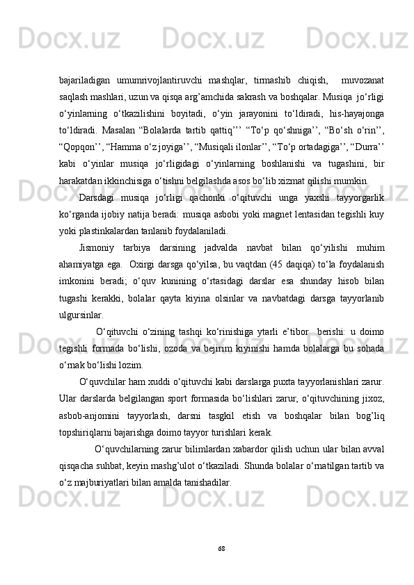 bajariladigan   umumrivojlantiruvchi   mashqlar,   tirmashib   chiqish,     muvozanat
saqlash mashlari, uzun va qisqa arg’amchida sakrash va boshqalar. Musiqa  jo‘rligi
o‘yinlarning   o‘tkazilishini   boyitadi,   o‘yin   jarayonini   to‘ldiradi,   his-hayajonga
to‘ldiradi.   Masalan   “Bolalarda   tartib   qattiq’’’   “To‘p   qo‘shniga’’,   “Bo‘sh   o‘rin’’,
“Qopqon’’, “Hamma o‘z joyiga’’, “Musiqali ilonlar’’, “To‘p ortadagiga’’, “Durra’’
kabi   o‘yinlar   musiqa   jo‘rligidagi   o‘yinlarning   boshlanishi   va   tugashini,   bir
harakatdan ikkinchisiga o‘tishni belgilashda asos bo‘lib xizmat qilishi mumkin. 
Darsdagi   musiqa   jo‘rligi   qachonki   o‘qituvchi   unga   yaxshi   tayyorgarlik
ko‘rganda ijobiy natija beradi: musiqa asbobi yoki magnet lentasidan tegishli kuy
yoki plastinkalardan tanlanib foydalaniladi. 
Jismoniy   tarbiya   darsining   jadvalda   navbat   bilan   qo‘yilishi   muhim
ahamiyatga ega.   Oxirgi darsga qo‘yilsa, bu vaqtdan (45 daqiqa) to‘la foydalanish
imkonini   beradi;   o‘quv   kunining   o‘rtasidagi   darslar   esa   shunday   hisob   bilan
tugashi   kerakki,   bolalar   qayta   kiyina   olsinlar   va   navbatdagi   darsga   tayyorlanib
ulgursinlar.
        O‘qituvchi   o‘zining   tashqi   ko‘rinishiga   ytarli   e’tibor     berishi:   u   doimo
tegishli   formada   bo‘lishi,   ozoda   va   bejirim   kiyinishi   hamda   bolalarga   bu   sohada
o‘rnak bo‘lishi lozim. 
O‘quvchilar ham xuddi o‘qituvchi kabi darslarga puxta tayyorlanishlari zarur.
Ular darslarda belgilangan sport formasida bo‘lishlari  zarur, o‘qituvchining jixoz,
asbob-anjomini   tayyorlash,   darsni   tasgkil   etish   va   boshqalar   bilan   bog’liq
topshiriqlarni bajarishga doimo tayyor turishlari kerak.
          O‘quvchilarning zarur bilimlardan xabardor qilish uchun ular bilan avval
qisqacha suhbat, keyin mashg’ulot o‘tkaziladi. Shunda bolalar o‘rnatilgan tartib va
o‘z majburiyatlari bilan amalda tanishadilar.
68 