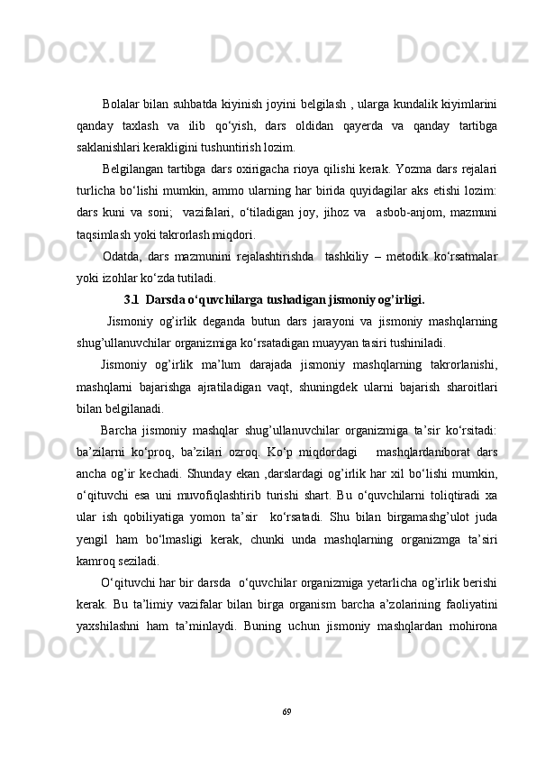 Bolalar bilan suhbatda kiyinish joyini belgilash , ularga kundalik kiyimlarini
qanday   taxlash   va   ilib   qo‘yish,   dars   oldidan   qayerda   va   qanday   tartibga
saklanishlari kerakligini tushuntirish lozim. 
Belgilangan  tartibga  dars  oxirigacha  rioya qilishi  kerak.  Yozma dars  rejalari
turlicha   bo‘lishi   mumkin,   ammo   ularning   har   birida   quyidagilar   aks   etishi   lozim:
dars   kuni   va   soni;     vazifalari,   o‘tiladigan   joy,   jihoz   va     asbob-anjom,   mazmuni
taqsimlash yoki takrorlash miqdori.
Odatda,   dars   mazmunini   rejalashtirishda     tashkiliy   –   metodik   ko‘rsatmalar
yoki izohlar ko‘zda tutiladi. 
                3.1  Darsda o‘quvchilarga tushadigan jismoniy og’irligi.
  Jismoniy   og’irlik   deganda   butun   dars   jarayoni   va   jismoniy   mashqlarning
shug’ullanuvchilar organizmiga ko‘rsatadigan muayyan tasiri tushiniladi. 
Jismoniy   og’irlik   ma’lum   darajada   jismoniy   mashqlarning   takrorlanishi,
mashqlarni   bajarishga   ajratiladigan   vaqt,   shuningdek   ularni   bajarish   sharoitlari
bilan belgilanadi. 
Barcha   jismoniy   mashqlar   shug’ullanuvchilar   organizmiga   ta’sir   ko‘rsitadi:
ba’zilarni   ko‘proq,   ba’zilari   ozroq.   Ko‘p   miqdordagi       mashqlardaniborat   dars
ancha   og’ir   kechadi.   Shunday   ekan   ,darslardagi   og’irlik   har   xil   bo‘lishi   mumkin,
o‘qituvchi   esa   uni   muvofiqlashtirib   turishi   shart.   Bu   o‘quvchilarni   toliqtiradi   xa
ular   ish   qobiliyatiga   yomon   ta’sir     ko‘rsatadi.   Shu   bilan   birgamashg’ulot   juda
yengil   ham   bo‘lmasligi   kerak,   chunki   unda   mashqlarning   organizmga   ta’siri
kamroq seziladi. 
O‘qituvchi har bir darsda   o‘quvchilar organizmiga yetarlicha og’irlik berishi
kerak.   Bu   ta’limiy   vazifalar   bilan   birga   organism   barcha   a’zolarining   faoliyatini
yaxshilashni   ham   ta’minlaydi.   Buning   uchun   jismoniy   mashqlardan   mohirona
69 