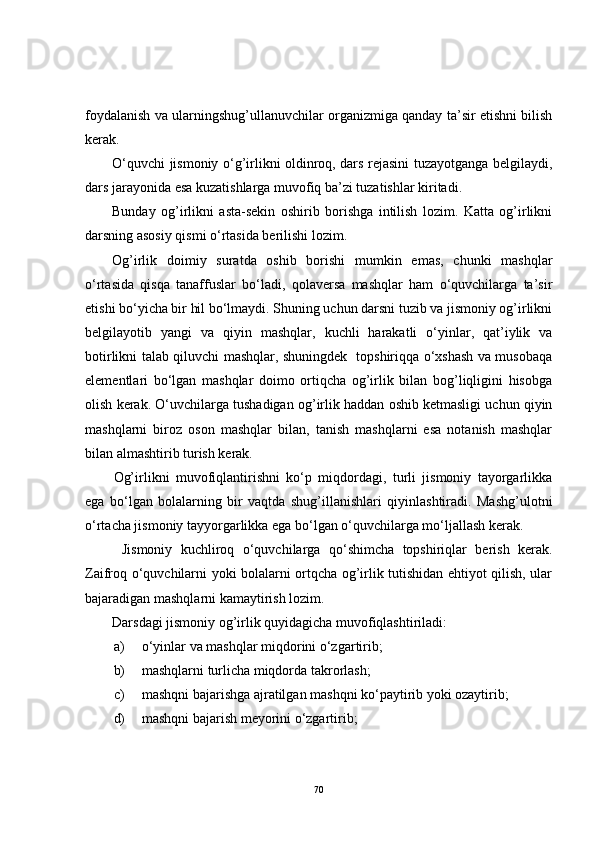 foydalanish va ularningshug’ullanuvchilar organizmiga qanday ta’sir etishni bilish
kerak.
O‘quvchi jismoniy o‘g’irlikni oldinroq, dars rejasini tuzayotganga belgilaydi,
dars jarayonida esa kuzatishlarga muvofiq ba’zi tuzatishlar kiritadi. 
Bunday   og’irlikni   asta-sekin   oshirib   borishga   intilish   lozim.   Katta   og’irlikni
darsning asosiy qismi o‘rtasida berilishi lozim. 
Og’irlik   doimiy   suratda   oshib   borishi   mumkin   emas,   chunki   mashqlar
o‘rtasida   qisqa   tanaffuslar   bo‘ladi,   qolaversa   mashqlar   ham   o‘quvchilarga   ta’sir
etishi bo‘yicha bir hil bo‘lmaydi. Shuning uchun darsni tuzib va jismoniy og’irlikni
belgilayotib   yangi   va   qiyin   mashqlar,   kuchli   harakatli   o‘yinlar,   qat’iylik   va
botirlikni talab qiluvchi mashqlar, shuningdek   topshiriqqa o‘xshash va musobaqa
elementlari   bo‘lgan   mashqlar   doimo   ortiqcha   og’irlik   bilan   bog’liqligini   hisobga
olish kerak. O‘uvchilarga tushadigan og’irlik haddan oshib ketmasligi uchun qiyin
mashqlarni   biroz   oson   mashqlar   bilan,   tanish   mashqlarni   esa   notanish   mashqlar
bilan almashtirib turish kerak.
Og’irlikni   muvofiqlantirishni   ko‘p   miqdordagi,   turli   jismoniy   tayorgarlikka
ega   bo‘lgan   bolalarning   bir   vaqtda   shug’illanishlari   qiyinlashtiradi.   Mashg’ulotni
o‘rtacha jismoniy tayyorgarlikka ega bo‘lgan o‘quvchilarga mo‘ljallash kerak. 
  Jismoniy   kuchliroq   o‘quvchilarga   qo‘shimcha   topshiriqlar   berish   kerak.
Zaifroq o‘quvchilarni yoki bolalarni ortqcha og’irlik tutishidan ehtiyot qilish, ular
bajaradigan mashqlarni kamaytirish lozim. 
Darsdagi jismoniy og’irlik quyidagicha muvofiqlashtiriladi:
a) o‘yinlar va mashqlar miqdorini o‘zgartirib;
b) mashqlarni turlicha miqdorda takrorlash;
c) mashqni bajarishga ajratilgan mashqni ko‘paytirib yoki ozaytirib; 
d) mashqni bajarish meyorini o‘zgartirib; 
70 