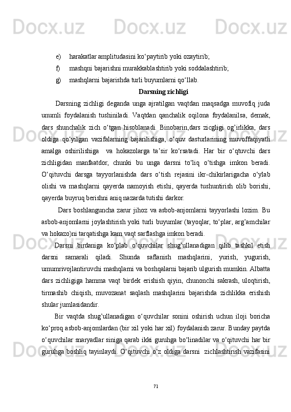e) harakatlar amplitudasini ko‘paytirib yoki ozaytirib; 
f) mashqni bajarishni murakkablashtirib yoki soddalashtirib;
g) mashqlarni bajarishda turli buyumlarni qo‘llab.
  Darsning zichligi
Darsning   zichligi   deganda   unga   ajratilgan   vaqtdan   maqsadga   muvofiq   juda
unumli   foydalanish   tushiniladi.   Vaqtdan   qanchalik   oqilona   foydalanilsa,   demak,
dars   shunchalik   zich   o‘tgan   hisoblanadi.   Binobarin,dars   zicgligi   og’irlikka,   dars
oldiga   qo‘yilgan   vazifalarning   bajarilishiga,   o‘quv   dasturlarining   muvoffaqiyatli
amalga   oshirilishiga     va   hokazolarga   ta’sir   ko‘rsatadi.   Har   bir   o‘qtuvchi   dars
zichligidan   manfaatdor,   chunki   bu   unga   darsni   to‘liq   o‘tishga   imkon   beradi.
O‘qituvchi   darsga   tayyorlanishda   dars   o‘tish   rejasini   ikr-chikirlarigacha   o‘ylab
olishi   va   mashqlarni   qayerda   namoyish   etishi,   qayerda   tushuntirish   olib   borishi,
qayerda buyruq berishni aniq nazarda tutishi darkor.
  Dars   boshlanguncha   zarur   jihoz   va   asbob-anjomlarni   tayyorlashi   lozim.   Bu
asbob-anjomlarni joylashtirish yoki turli buyumlar (tayoqlar, to‘plar, arg’amchilar
va hokazo)ni tarqatishga kam vaqt sarflashga imkon beradi. 
Darsni   birdaniga   ko‘plab   o‘quvchilar   shug’ullanadigan   qilib   tashkil   etish
darsni   samarali   qiladi.   Shunda   saflanish   mashqlarini,   yurish,   yugurish,
umumrivojlantiruvchi mashqlarni va boshqalarni bajarib ulgurish mumkin. Albatta
dars   zichligiga   hamma   vaqt   birdek   erishish   qiyin,   chunonchi   sakrash,   uloqtirish,
tirmashib   chiqish,   muvozanat   saqlash   mashqlarini   bajarishda   zichlikka   erishish
shular jumlasidandir. 
Bir   vaqtda   shug’ullanadigan   o‘quvchilar   sonini   oshirish   uchun   iloji   boricha
ko‘proq asbob-anjomlardan (bir xil yoki har xil) foydalanish zarur. Bunday paytda
o‘quvchilar snaryadlar siniga qarab ikki guruhga bo‘linadilar va o‘qituvchi har bir
guruhga  boshliq tayinlaydi. O‘qituvchi  o‘z oldiga darsni    zichlashtirish  vazifasini
71 