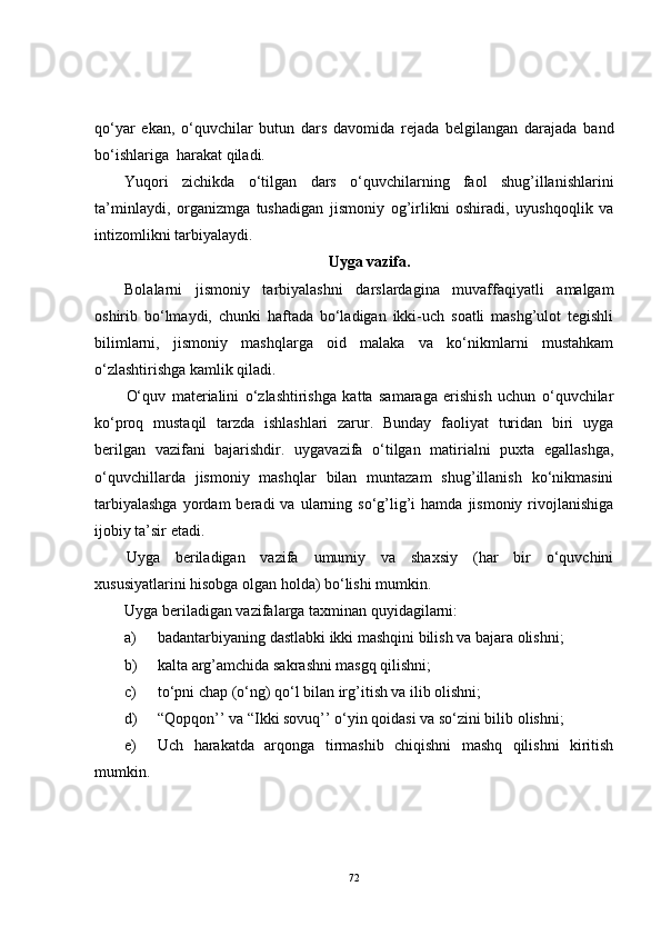 qo‘yar   ekan,   o‘quvchilar   butun   dars   davomida   rejada   belgilangan   darajada   band
bo‘ishlariga  harakat qiladi. 
Yuqori   zichikda   o‘tilgan   dars   o‘quvchilarning   faol   shug’illanishlarini
ta’minlaydi,   organizmga   tushadigan   jismoniy   og’irlikni   oshiradi,   uyushqoqlik   va
intizomlikni tarbiyalaydi.
Uyga vazifa.
Bolalarni   jismoniy   tarbiyalashni   darslardagina   muvaffaqiyatli   amalgam
oshirib   bo‘lmaydi,   chunki   haftada   bo‘ladigan   ikki-uch   soatli   mashg’ulot   tegishli
bilimlarni,   jismoniy   mashqlarga   oid   malaka   va   ko‘nikmlarni   mustahkam
o‘zlashtirishga kamlik qiladi. 
O‘quv   materialini   o‘zlashtirishga   katta   samaraga   erishish   uchun   o‘quvchilar
ko‘proq   mustaqil   tarzda   ishlashlari   zarur.   Bunday   faoliyat   turidan   biri   uyga
berilgan   vazifani   bajarishdir.   uygavazifa   o‘tilgan   matirialni   puxta   egallashga,
o‘quvchillarda   jismoniy   mashqlar   bilan   muntazam   shug’illanish   ko‘nikmasini
tarbiyalashga  yordam   beradi   va  ularning  so‘g’lig’i   hamda  jismoniy  rivojlanishiga
ijobiy ta’sir etadi. 
Uyga   beriladigan   vazifa   umumiy   va   shaxsiy   (har   bir   o‘quvchini
xususiyatlarini hisobga olgan holda) bo‘lishi mumkin.
Uyga beriladigan vazifalarga taxminan quyidagilarni: 
a) badantarbiyaning dastlabki ikki mashqini bilish va bajara olishni;
b) kalta arg’amchida sakrashni masgq qilishni; 
c) to‘pni chap (o‘ng) qo‘l bilan irg’itish va ilib olishni;
d) “Qopqon’’ va “Ikki sovuq’’ o‘yin qoidasi va so‘zini bilib olishni; 
e) Uch   harakatda   arqonga   tirmashib   chiqishni   mashq   qilishni   kiritish
mumkin. 
72 