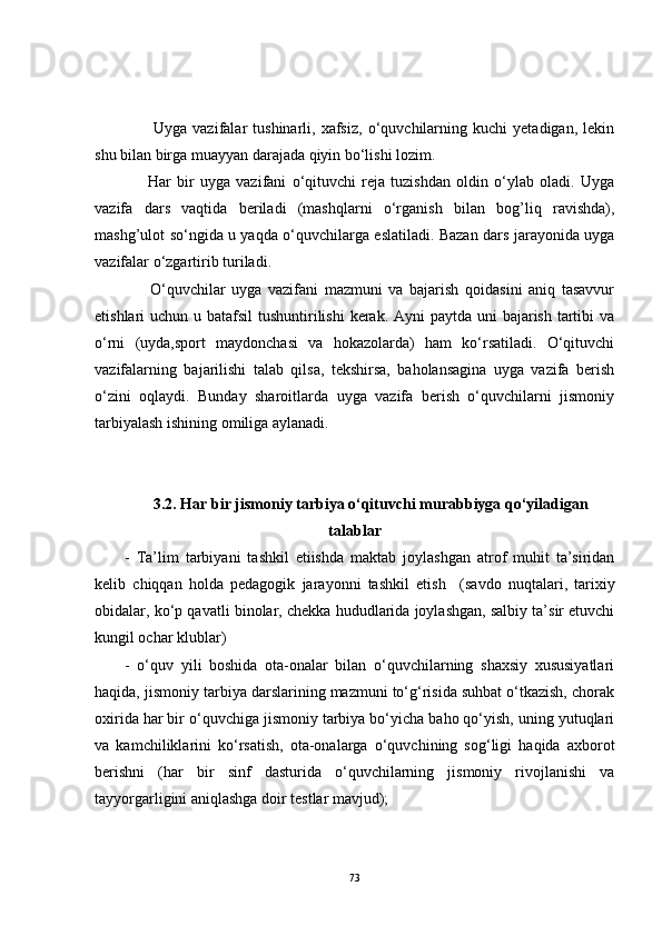           Uyga   vazifalar   tushinarli,   xafsiz,   o‘quvchilarning   kuchi   yetadigan,   lekin
shu bilan birga muayyan darajada qiyin bo‘lishi lozim.
        Har   bir   uyga   vazifani   o‘qituvchi   reja   tuzishdan   oldin   o‘ylab   oladi.   Uyga
vazifa   dars   vaqtida   beriladi   (mashqlarni   o‘rganish   bilan   bog’liq   ravishda),
mashg’ulot so‘ngida u yaqda o‘quvchilarga eslatiladi. Bazan dars jarayonida uyga
vazifalar o‘zgartirib turiladi.      
        O‘quvchilar   uyga   vazifani   mazmuni   va   bajarish   qoidasini   aniq   tasavvur
etishlari uchun u batafsil  tushuntirilishi  kerak. Ayni  paytda uni  bajarish tartibi va
o‘rni   (uyda,sport   maydonchasi   va   hokazolarda)   ham   ko‘rsatiladi.   O‘qituvchi
vazifalarning   bajarilishi   talab   qilsa,   tekshirsa,   baholansagina   uyga   vazifa   berish
o‘zini   oqlaydi.   Bunday   sharoitlarda   uyga   vazifa   berish   o‘quvchilarni   jismoniy
tarbiyalash ishining omiliga aylanadi.
3.2 .   Har bir jismoniy tarbiya o‘qituvchi  murabbiyga q o‘yi la d igan
talablar
-   Ta’lim   tarbiyani   tashkil   etiishda   maktab   joylashgan   atrof   muhit   ta’siridan
kelib   chiqqan   holda   pedagogik   jarayonni   tashkil   etish     (savdo   nuqtalari,   tarixiy
obidalar, ko‘p qavatli binolar, chekka hududlarida joylashgan, salbiy ta’sir etuvchi
kungil ochar klublar)    
-   o‘quv   yili   boshida   ota-onalar   bilan   o‘quvchilarning   shaxsiy   xususiyatlari
haqida, jismoniy tarbiya darslarining mazmuni to‘g‘risida suhbat o‘tkazish, chorak
oxirida har bir o‘quvchiga jismoniy tarbiya bo‘yicha baho qo‘yish, uning yutuqlari
va   kamchiliklarini   ko‘rsatish,   ota-onalarga   o‘quvchining   sog‘ligi   haqida   axborot
berishni   (har   bir   sinf   dasturida   o‘quvchilarning   jismoniy   rivojlanishi   va
tayyorgarligini aniqlashga doir testlar mavjud);
73 